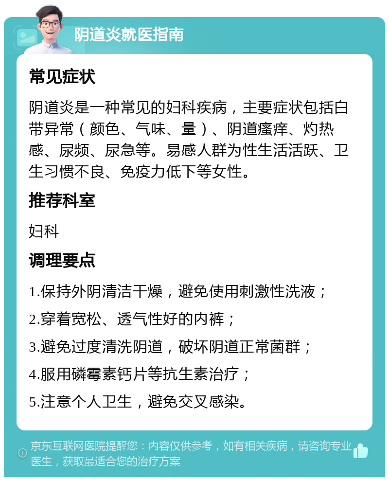 阴道炎就医指南 常见症状 阴道炎是一种常见的妇科疾病，主要症状包括白带异常（颜色、气味、量）、阴道瘙痒、灼热感、尿频、尿急等。易感人群为性生活活跃、卫生习惯不良、免疫力低下等女性。 推荐科室 妇科 调理要点 1.保持外阴清洁干燥，避免使用刺激性洗液； 2.穿着宽松、透气性好的内裤； 3.避免过度清洗阴道，破坏阴道正常菌群； 4.服用磷霉素钙片等抗生素治疗； 5.注意个人卫生，避免交叉感染。