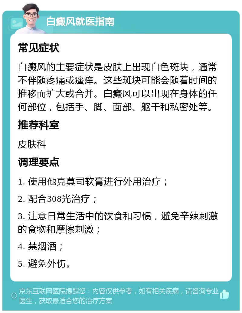 白癜风就医指南 常见症状 白癜风的主要症状是皮肤上出现白色斑块，通常不伴随疼痛或瘙痒。这些斑块可能会随着时间的推移而扩大或合并。白癜风可以出现在身体的任何部位，包括手、脚、面部、躯干和私密处等。 推荐科室 皮肤科 调理要点 1. 使用他克莫司软膏进行外用治疗； 2. 配合308光治疗； 3. 注意日常生活中的饮食和习惯，避免辛辣刺激的食物和摩擦刺激； 4. 禁烟酒； 5. 避免外伤。