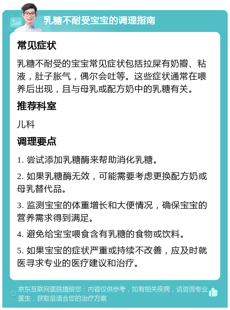 乳糖不耐受宝宝的调理指南 常见症状 乳糖不耐受的宝宝常见症状包括拉屎有奶瓣、粘液，肚子胀气，偶尔会吐等。这些症状通常在喂养后出现，且与母乳或配方奶中的乳糖有关。 推荐科室 儿科 调理要点 1. 尝试添加乳糖酶来帮助消化乳糖。 2. 如果乳糖酶无效，可能需要考虑更换配方奶或母乳替代品。 3. 监测宝宝的体重增长和大便情况，确保宝宝的营养需求得到满足。 4. 避免给宝宝喂食含有乳糖的食物或饮料。 5. 如果宝宝的症状严重或持续不改善，应及时就医寻求专业的医疗建议和治疗。