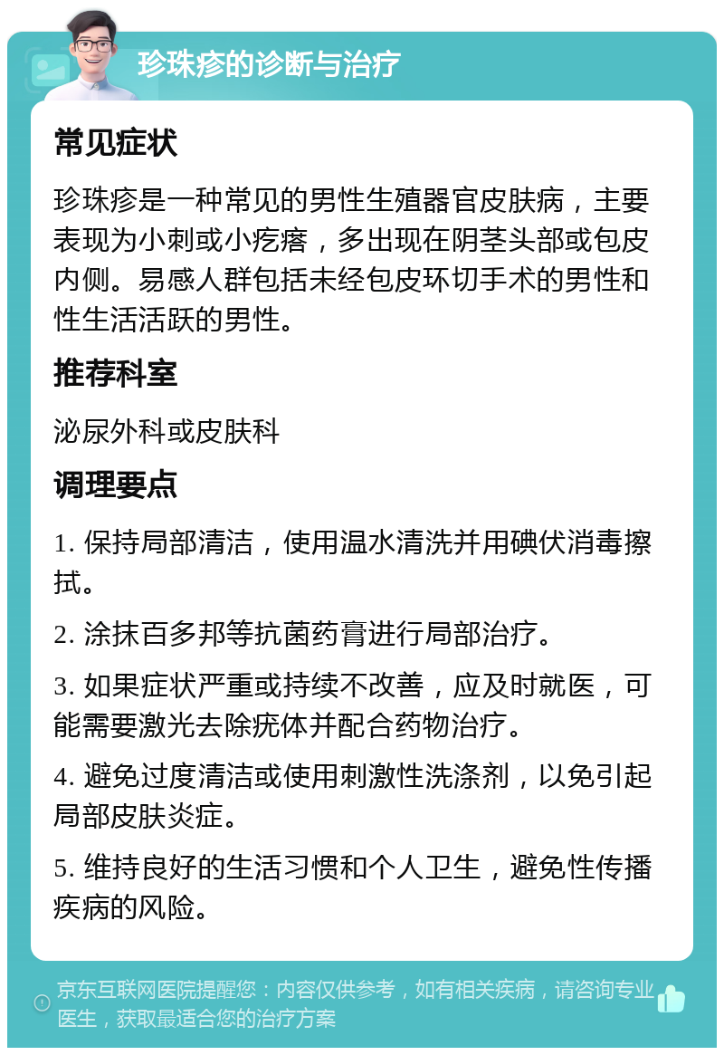 珍珠疹的诊断与治疗 常见症状 珍珠疹是一种常见的男性生殖器官皮肤病，主要表现为小刺或小疙瘩，多出现在阴茎头部或包皮内侧。易感人群包括未经包皮环切手术的男性和性生活活跃的男性。 推荐科室 泌尿外科或皮肤科 调理要点 1. 保持局部清洁，使用温水清洗并用碘伏消毒擦拭。 2. 涂抹百多邦等抗菌药膏进行局部治疗。 3. 如果症状严重或持续不改善，应及时就医，可能需要激光去除疣体并配合药物治疗。 4. 避免过度清洁或使用刺激性洗涤剂，以免引起局部皮肤炎症。 5. 维持良好的生活习惯和个人卫生，避免性传播疾病的风险。