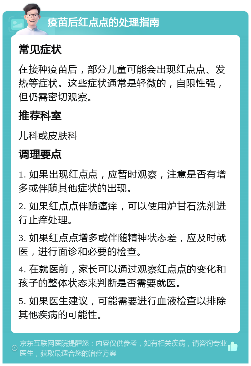 疫苗后红点点的处理指南 常见症状 在接种疫苗后，部分儿童可能会出现红点点、发热等症状。这些症状通常是轻微的，自限性强，但仍需密切观察。 推荐科室 儿科或皮肤科 调理要点 1. 如果出现红点点，应暂时观察，注意是否有增多或伴随其他症状的出现。 2. 如果红点点伴随瘙痒，可以使用炉甘石洗剂进行止痒处理。 3. 如果红点点增多或伴随精神状态差，应及时就医，进行面诊和必要的检查。 4. 在就医前，家长可以通过观察红点点的变化和孩子的整体状态来判断是否需要就医。 5. 如果医生建议，可能需要进行血液检查以排除其他疾病的可能性。