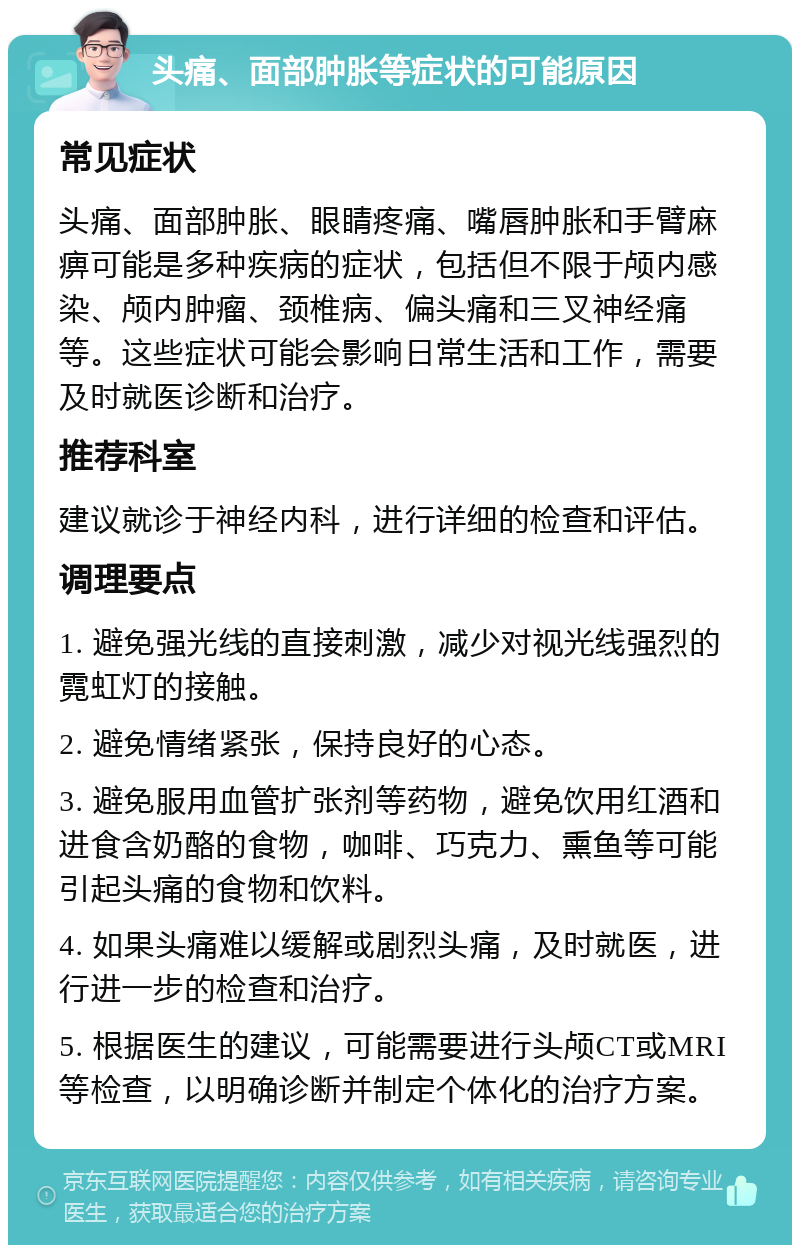 头痛、面部肿胀等症状的可能原因 常见症状 头痛、面部肿胀、眼睛疼痛、嘴唇肿胀和手臂麻痹可能是多种疾病的症状，包括但不限于颅内感染、颅内肿瘤、颈椎病、偏头痛和三叉神经痛等。这些症状可能会影响日常生活和工作，需要及时就医诊断和治疗。 推荐科室 建议就诊于神经内科，进行详细的检查和评估。 调理要点 1. 避免强光线的直接刺激，减少对视光线强烈的霓虹灯的接触。 2. 避免情绪紧张，保持良好的心态。 3. 避免服用血管扩张剂等药物，避免饮用红酒和进食含奶酪的食物，咖啡、巧克力、熏鱼等可能引起头痛的食物和饮料。 4. 如果头痛难以缓解或剧烈头痛，及时就医，进行进一步的检查和治疗。 5. 根据医生的建议，可能需要进行头颅CT或MRI等检查，以明确诊断并制定个体化的治疗方案。