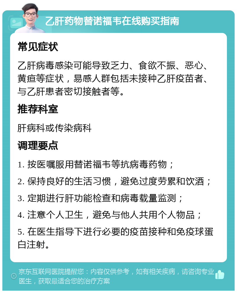 乙肝药物替诺福韦在线购买指南 常见症状 乙肝病毒感染可能导致乏力、食欲不振、恶心、黄疸等症状，易感人群包括未接种乙肝疫苗者、与乙肝患者密切接触者等。 推荐科室 肝病科或传染病科 调理要点 1. 按医嘱服用替诺福韦等抗病毒药物； 2. 保持良好的生活习惯，避免过度劳累和饮酒； 3. 定期进行肝功能检查和病毒载量监测； 4. 注意个人卫生，避免与他人共用个人物品； 5. 在医生指导下进行必要的疫苗接种和免疫球蛋白注射。