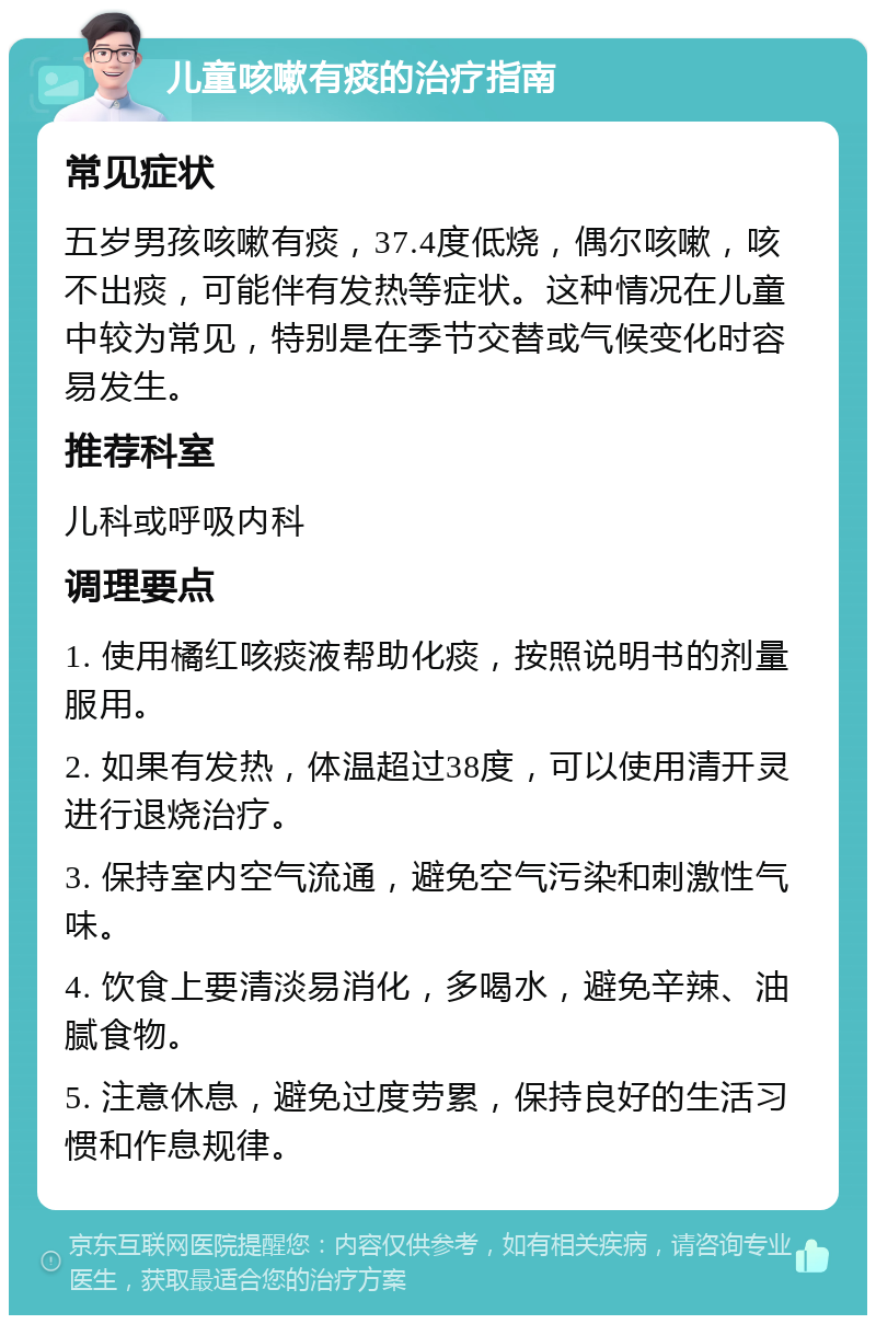 儿童咳嗽有痰的治疗指南 常见症状 五岁男孩咳嗽有痰，37.4度低烧，偶尔咳嗽，咳不出痰，可能伴有发热等症状。这种情况在儿童中较为常见，特别是在季节交替或气候变化时容易发生。 推荐科室 儿科或呼吸内科 调理要点 1. 使用橘红咳痰液帮助化痰，按照说明书的剂量服用。 2. 如果有发热，体温超过38度，可以使用清开灵进行退烧治疗。 3. 保持室内空气流通，避免空气污染和刺激性气味。 4. 饮食上要清淡易消化，多喝水，避免辛辣、油腻食物。 5. 注意休息，避免过度劳累，保持良好的生活习惯和作息规律。