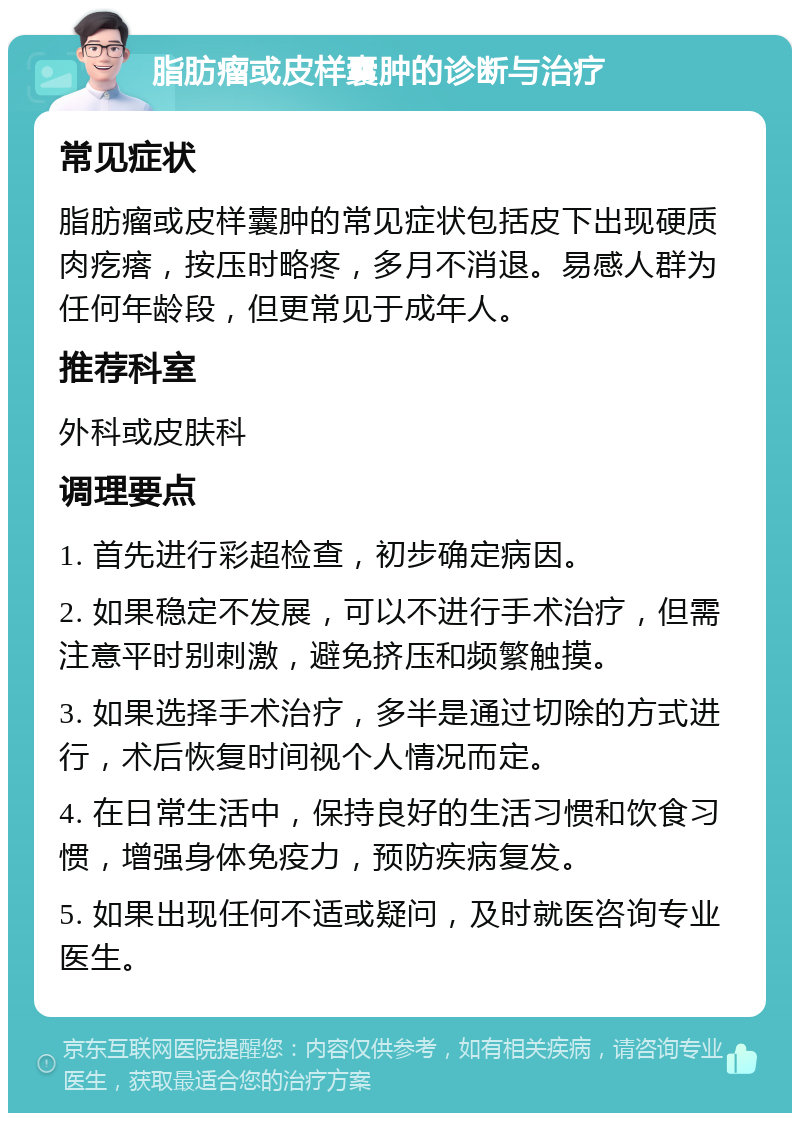 脂肪瘤或皮样囊肿的诊断与治疗 常见症状 脂肪瘤或皮样囊肿的常见症状包括皮下出现硬质肉疙瘩，按压时略疼，多月不消退。易感人群为任何年龄段，但更常见于成年人。 推荐科室 外科或皮肤科 调理要点 1. 首先进行彩超检查，初步确定病因。 2. 如果稳定不发展，可以不进行手术治疗，但需注意平时别刺激，避免挤压和频繁触摸。 3. 如果选择手术治疗，多半是通过切除的方式进行，术后恢复时间视个人情况而定。 4. 在日常生活中，保持良好的生活习惯和饮食习惯，增强身体免疫力，预防疾病复发。 5. 如果出现任何不适或疑问，及时就医咨询专业医生。