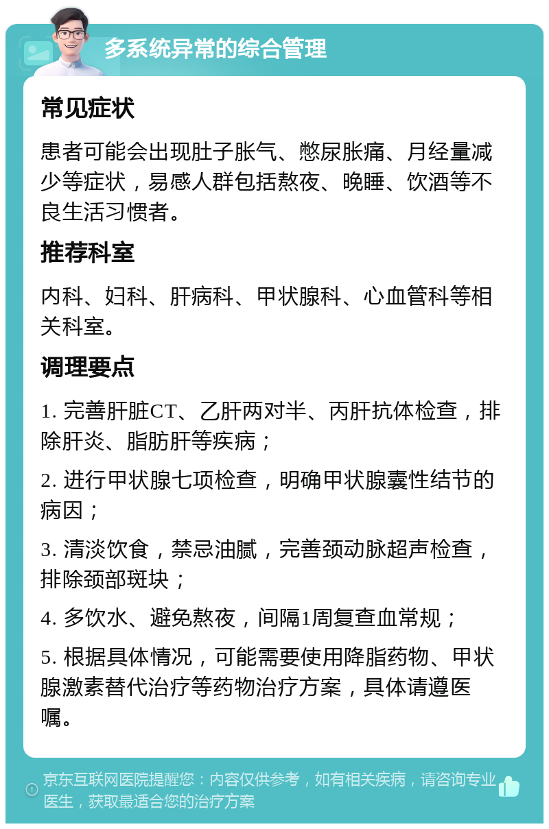 多系统异常的综合管理 常见症状 患者可能会出现肚子胀气、憋尿胀痛、月经量减少等症状，易感人群包括熬夜、晚睡、饮酒等不良生活习惯者。 推荐科室 内科、妇科、肝病科、甲状腺科、心血管科等相关科室。 调理要点 1. 完善肝脏CT、乙肝两对半、丙肝抗体检查，排除肝炎、脂肪肝等疾病； 2. 进行甲状腺七项检查，明确甲状腺囊性结节的病因； 3. 清淡饮食，禁忌油腻，完善颈动脉超声检查，排除颈部斑块； 4. 多饮水、避免熬夜，间隔1周复查血常规； 5. 根据具体情况，可能需要使用降脂药物、甲状腺激素替代治疗等药物治疗方案，具体请遵医嘱。