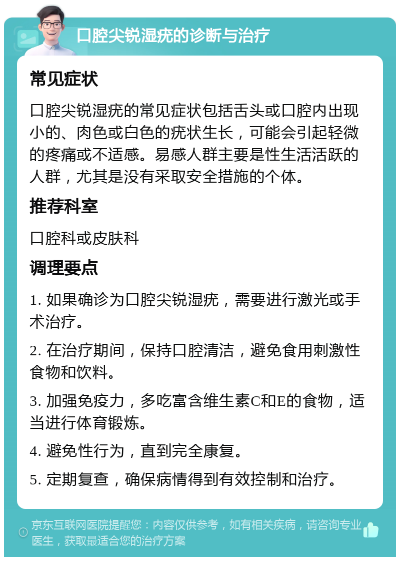 口腔尖锐湿疣的诊断与治疗 常见症状 口腔尖锐湿疣的常见症状包括舌头或口腔内出现小的、肉色或白色的疣状生长，可能会引起轻微的疼痛或不适感。易感人群主要是性生活活跃的人群，尤其是没有采取安全措施的个体。 推荐科室 口腔科或皮肤科 调理要点 1. 如果确诊为口腔尖锐湿疣，需要进行激光或手术治疗。 2. 在治疗期间，保持口腔清洁，避免食用刺激性食物和饮料。 3. 加强免疫力，多吃富含维生素C和E的食物，适当进行体育锻炼。 4. 避免性行为，直到完全康复。 5. 定期复查，确保病情得到有效控制和治疗。