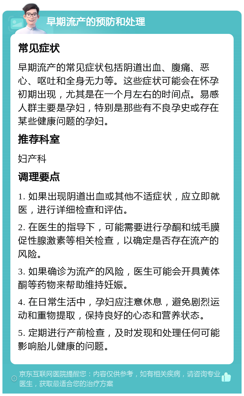 早期流产的预防和处理 常见症状 早期流产的常见症状包括阴道出血、腹痛、恶心、呕吐和全身无力等。这些症状可能会在怀孕初期出现，尤其是在一个月左右的时间点。易感人群主要是孕妇，特别是那些有不良孕史或存在某些健康问题的孕妇。 推荐科室 妇产科 调理要点 1. 如果出现阴道出血或其他不适症状，应立即就医，进行详细检查和评估。 2. 在医生的指导下，可能需要进行孕酮和绒毛膜促性腺激素等相关检查，以确定是否存在流产的风险。 3. 如果确诊为流产的风险，医生可能会开具黄体酮等药物来帮助维持妊娠。 4. 在日常生活中，孕妇应注意休息，避免剧烈运动和重物提取，保持良好的心态和营养状态。 5. 定期进行产前检查，及时发现和处理任何可能影响胎儿健康的问题。