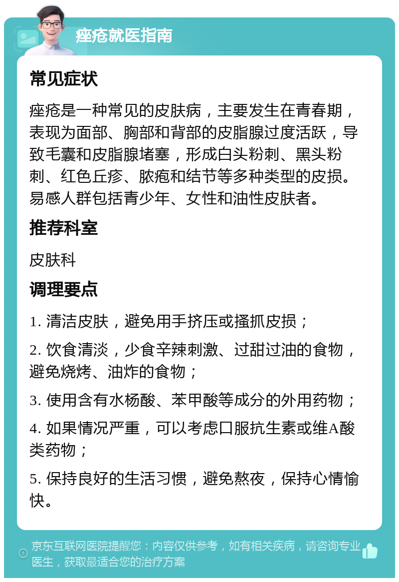 痤疮就医指南 常见症状 痤疮是一种常见的皮肤病，主要发生在青春期，表现为面部、胸部和背部的皮脂腺过度活跃，导致毛囊和皮脂腺堵塞，形成白头粉刺、黑头粉刺、红色丘疹、脓疱和结节等多种类型的皮损。易感人群包括青少年、女性和油性皮肤者。 推荐科室 皮肤科 调理要点 1. 清洁皮肤，避免用手挤压或搔抓皮损； 2. 饮食清淡，少食辛辣刺激、过甜过油的食物，避免烧烤、油炸的食物； 3. 使用含有水杨酸、苯甲酸等成分的外用药物； 4. 如果情况严重，可以考虑口服抗生素或维A酸类药物； 5. 保持良好的生活习惯，避免熬夜，保持心情愉快。