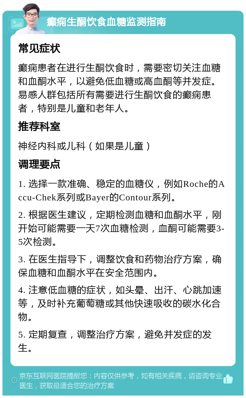 癫痫生酮饮食血糖监测指南 常见症状 癫痫患者在进行生酮饮食时，需要密切关注血糖和血酮水平，以避免低血糖或高血酮等并发症。易感人群包括所有需要进行生酮饮食的癫痫患者，特别是儿童和老年人。 推荐科室 神经内科或儿科（如果是儿童） 调理要点 1. 选择一款准确、稳定的血糖仪，例如Roche的Accu-Chek系列或Bayer的Contour系列。 2. 根据医生建议，定期检测血糖和血酮水平，刚开始可能需要一天7次血糖检测，血酮可能需要3-5次检测。 3. 在医生指导下，调整饮食和药物治疗方案，确保血糖和血酮水平在安全范围内。 4. 注意低血糖的症状，如头晕、出汗、心跳加速等，及时补充葡萄糖或其他快速吸收的碳水化合物。 5. 定期复查，调整治疗方案，避免并发症的发生。