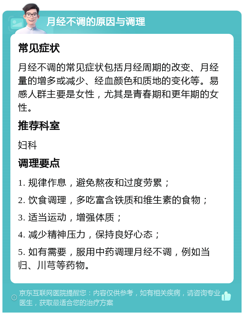 月经不调的原因与调理 常见症状 月经不调的常见症状包括月经周期的改变、月经量的增多或减少、经血颜色和质地的变化等。易感人群主要是女性，尤其是青春期和更年期的女性。 推荐科室 妇科 调理要点 1. 规律作息，避免熬夜和过度劳累； 2. 饮食调理，多吃富含铁质和维生素的食物； 3. 适当运动，增强体质； 4. 减少精神压力，保持良好心态； 5. 如有需要，服用中药调理月经不调，例如当归、川芎等药物。