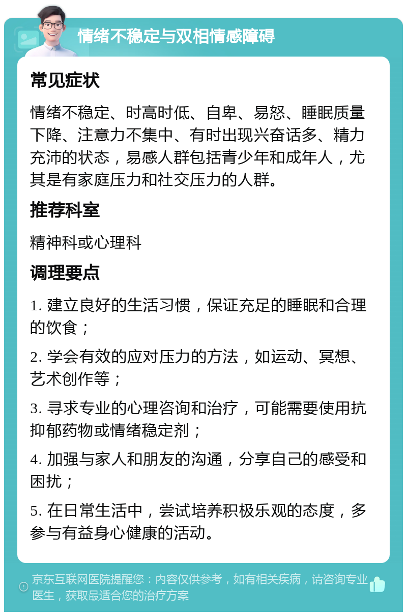 情绪不稳定与双相情感障碍 常见症状 情绪不稳定、时高时低、自卑、易怒、睡眠质量下降、注意力不集中、有时出现兴奋话多、精力充沛的状态，易感人群包括青少年和成年人，尤其是有家庭压力和社交压力的人群。 推荐科室 精神科或心理科 调理要点 1. 建立良好的生活习惯，保证充足的睡眠和合理的饮食； 2. 学会有效的应对压力的方法，如运动、冥想、艺术创作等； 3. 寻求专业的心理咨询和治疗，可能需要使用抗抑郁药物或情绪稳定剂； 4. 加强与家人和朋友的沟通，分享自己的感受和困扰； 5. 在日常生活中，尝试培养积极乐观的态度，多参与有益身心健康的活动。