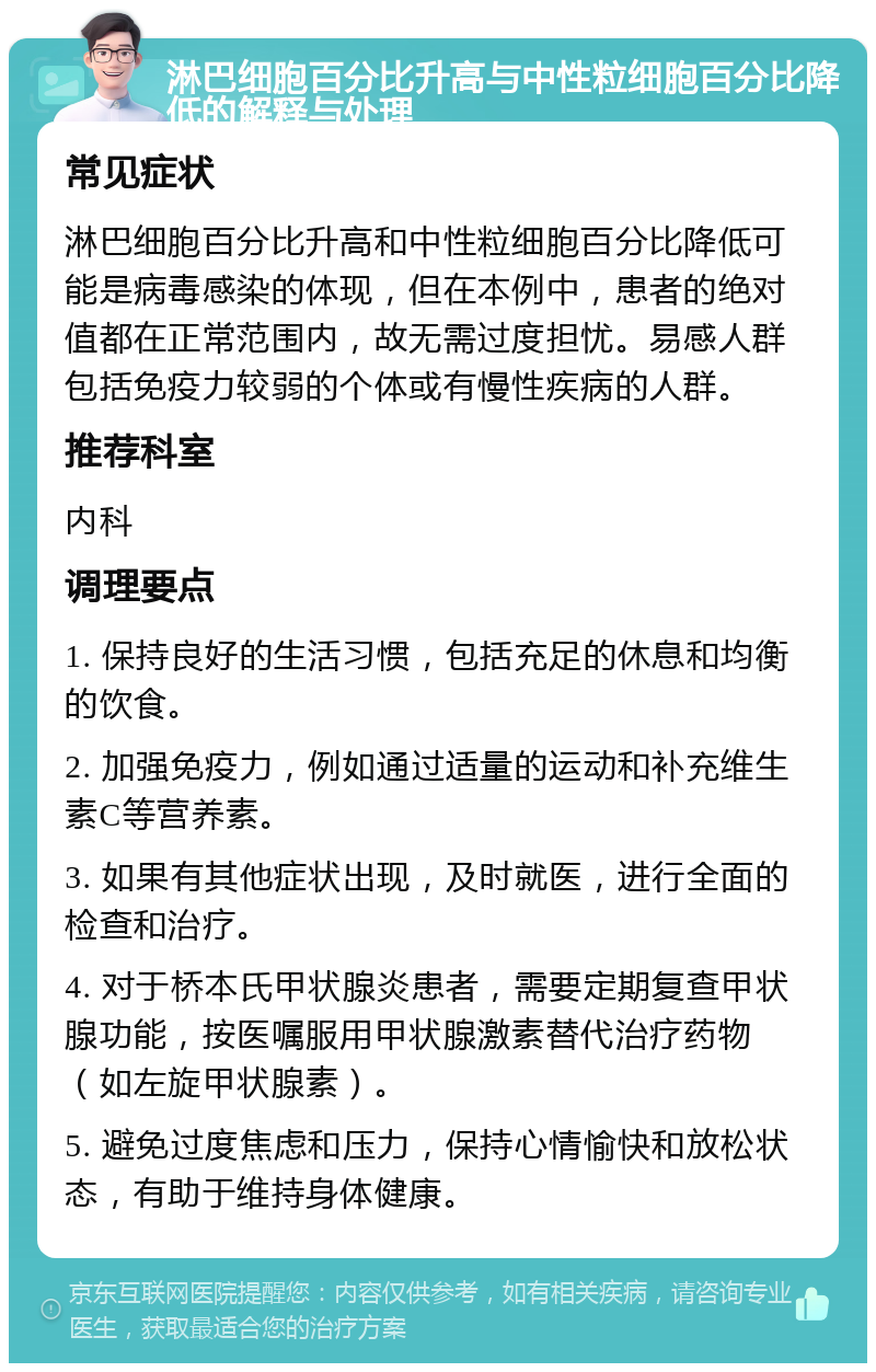 淋巴细胞百分比升高与中性粒细胞百分比降低的解释与处理 常见症状 淋巴细胞百分比升高和中性粒细胞百分比降低可能是病毒感染的体现，但在本例中，患者的绝对值都在正常范围内，故无需过度担忧。易感人群包括免疫力较弱的个体或有慢性疾病的人群。 推荐科室 内科 调理要点 1. 保持良好的生活习惯，包括充足的休息和均衡的饮食。 2. 加强免疫力，例如通过适量的运动和补充维生素C等营养素。 3. 如果有其他症状出现，及时就医，进行全面的检查和治疗。 4. 对于桥本氏甲状腺炎患者，需要定期复查甲状腺功能，按医嘱服用甲状腺激素替代治疗药物（如左旋甲状腺素）。 5. 避免过度焦虑和压力，保持心情愉快和放松状态，有助于维持身体健康。