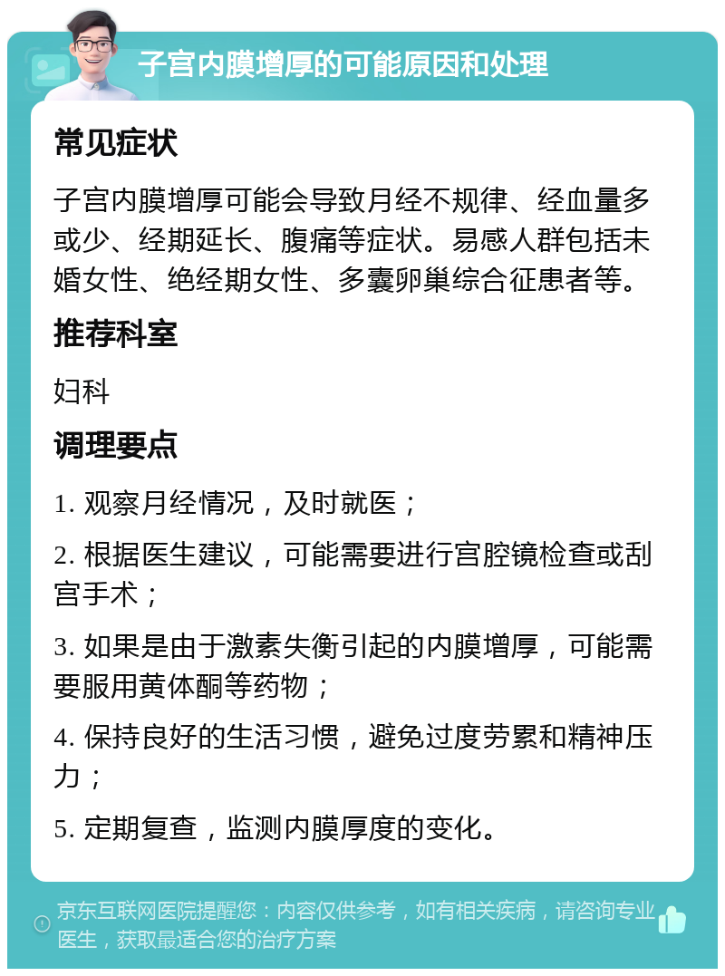 子宫内膜增厚的可能原因和处理 常见症状 子宫内膜增厚可能会导致月经不规律、经血量多或少、经期延长、腹痛等症状。易感人群包括未婚女性、绝经期女性、多囊卵巢综合征患者等。 推荐科室 妇科 调理要点 1. 观察月经情况，及时就医； 2. 根据医生建议，可能需要进行宫腔镜检查或刮宫手术； 3. 如果是由于激素失衡引起的内膜增厚，可能需要服用黄体酮等药物； 4. 保持良好的生活习惯，避免过度劳累和精神压力； 5. 定期复查，监测内膜厚度的变化。