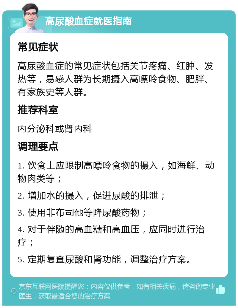 高尿酸血症就医指南 常见症状 高尿酸血症的常见症状包括关节疼痛、红肿、发热等，易感人群为长期摄入高嘌呤食物、肥胖、有家族史等人群。 推荐科室 内分泌科或肾内科 调理要点 1. 饮食上应限制高嘌呤食物的摄入，如海鲜、动物肉类等； 2. 增加水的摄入，促进尿酸的排泄； 3. 使用非布司他等降尿酸药物； 4. 对于伴随的高血糖和高血压，应同时进行治疗； 5. 定期复查尿酸和肾功能，调整治疗方案。