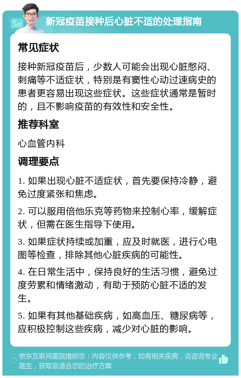 新冠疫苗接种后心脏不适的处理指南 常见症状 接种新冠疫苗后，少数人可能会出现心脏憋闷、刺痛等不适症状，特别是有窦性心动过速病史的患者更容易出现这些症状。这些症状通常是暂时的，且不影响疫苗的有效性和安全性。 推荐科室 心血管内科 调理要点 1. 如果出现心脏不适症状，首先要保持冷静，避免过度紧张和焦虑。 2. 可以服用倍他乐克等药物来控制心率，缓解症状，但需在医生指导下使用。 3. 如果症状持续或加重，应及时就医，进行心电图等检查，排除其他心脏疾病的可能性。 4. 在日常生活中，保持良好的生活习惯，避免过度劳累和情绪激动，有助于预防心脏不适的发生。 5. 如果有其他基础疾病，如高血压、糖尿病等，应积极控制这些疾病，减少对心脏的影响。