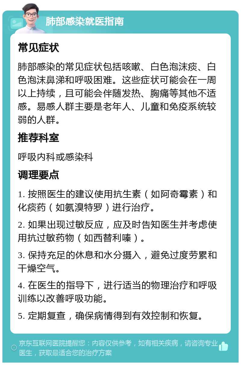 肺部感染就医指南 常见症状 肺部感染的常见症状包括咳嗽、白色泡沫痰、白色泡沫鼻涕和呼吸困难。这些症状可能会在一周以上持续，且可能会伴随发热、胸痛等其他不适感。易感人群主要是老年人、儿童和免疫系统较弱的人群。 推荐科室 呼吸内科或感染科 调理要点 1. 按照医生的建议使用抗生素（如阿奇霉素）和化痰药（如氨溴特罗）进行治疗。 2. 如果出现过敏反应，应及时告知医生并考虑使用抗过敏药物（如西替利嗪）。 3. 保持充足的休息和水分摄入，避免过度劳累和干燥空气。 4. 在医生的指导下，进行适当的物理治疗和呼吸训练以改善呼吸功能。 5. 定期复查，确保病情得到有效控制和恢复。