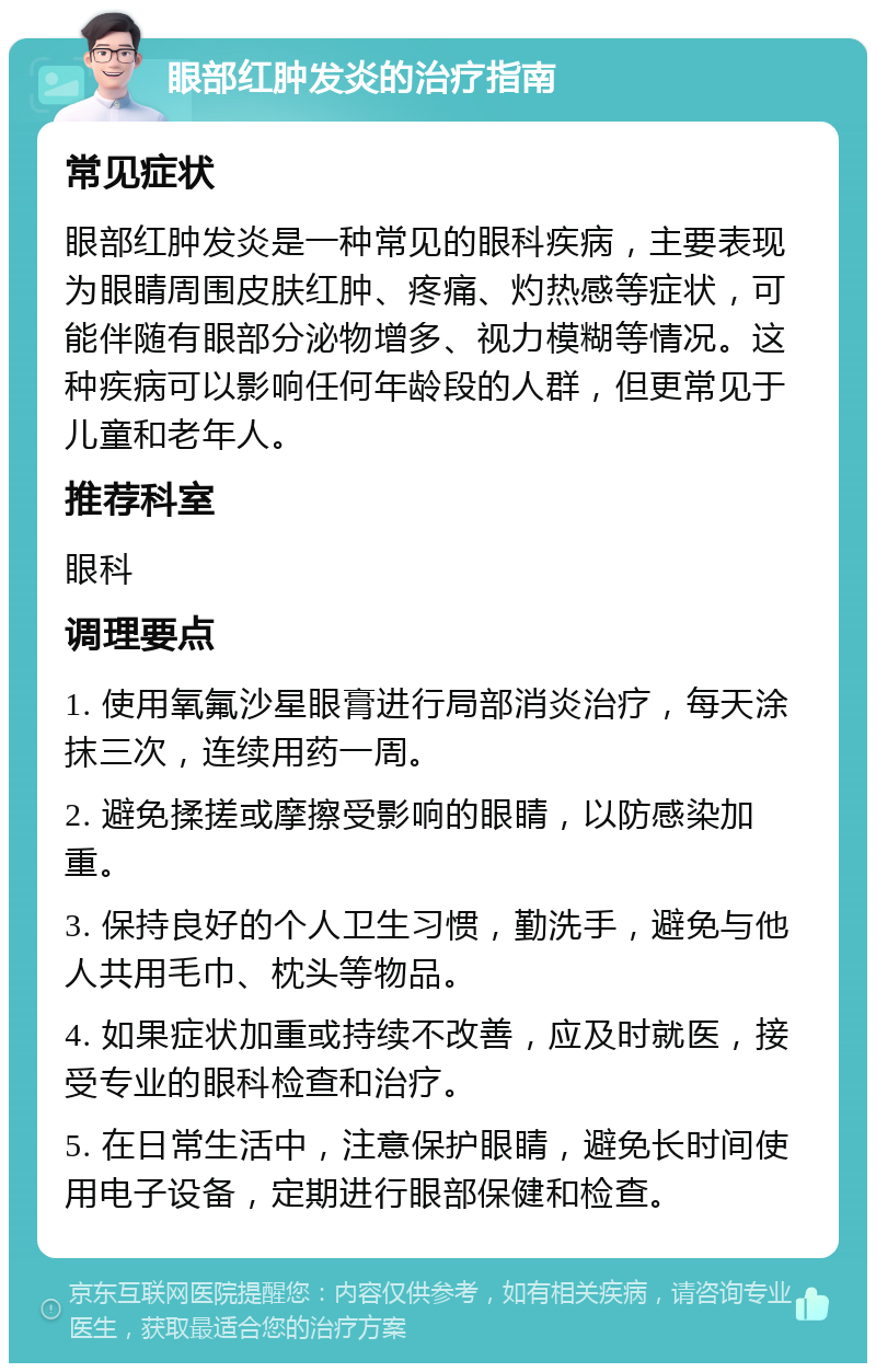 眼部红肿发炎的治疗指南 常见症状 眼部红肿发炎是一种常见的眼科疾病，主要表现为眼睛周围皮肤红肿、疼痛、灼热感等症状，可能伴随有眼部分泌物增多、视力模糊等情况。这种疾病可以影响任何年龄段的人群，但更常见于儿童和老年人。 推荐科室 眼科 调理要点 1. 使用氧氟沙星眼膏进行局部消炎治疗，每天涂抹三次，连续用药一周。 2. 避免揉搓或摩擦受影响的眼睛，以防感染加重。 3. 保持良好的个人卫生习惯，勤洗手，避免与他人共用毛巾、枕头等物品。 4. 如果症状加重或持续不改善，应及时就医，接受专业的眼科检查和治疗。 5. 在日常生活中，注意保护眼睛，避免长时间使用电子设备，定期进行眼部保健和检查。