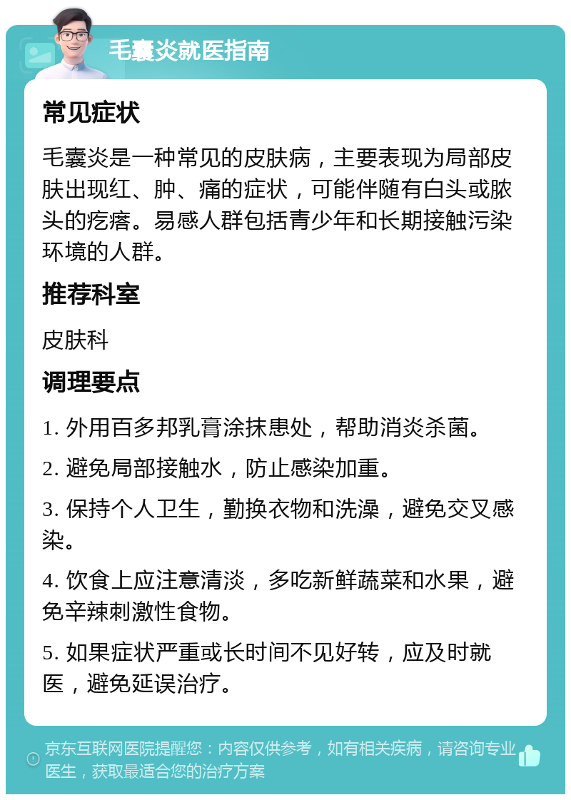 毛囊炎就医指南 常见症状 毛囊炎是一种常见的皮肤病，主要表现为局部皮肤出现红、肿、痛的症状，可能伴随有白头或脓头的疙瘩。易感人群包括青少年和长期接触污染环境的人群。 推荐科室 皮肤科 调理要点 1. 外用百多邦乳膏涂抹患处，帮助消炎杀菌。 2. 避免局部接触水，防止感染加重。 3. 保持个人卫生，勤换衣物和洗澡，避免交叉感染。 4. 饮食上应注意清淡，多吃新鲜蔬菜和水果，避免辛辣刺激性食物。 5. 如果症状严重或长时间不见好转，应及时就医，避免延误治疗。