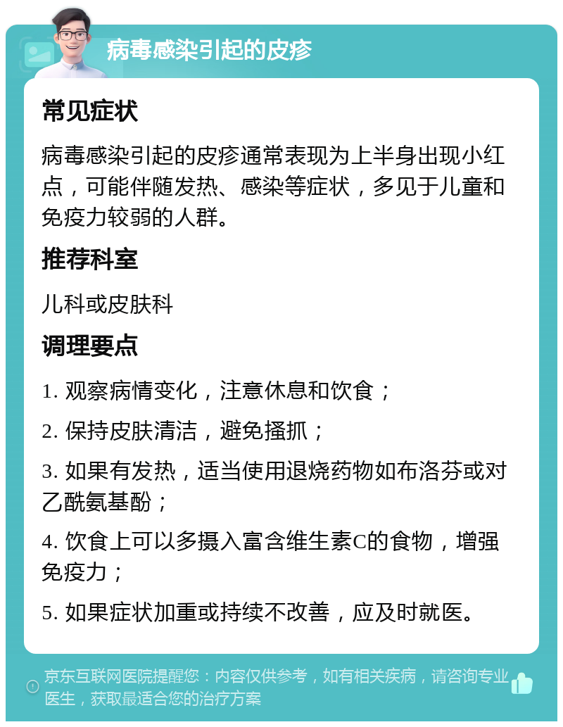 病毒感染引起的皮疹 常见症状 病毒感染引起的皮疹通常表现为上半身出现小红点，可能伴随发热、感染等症状，多见于儿童和免疫力较弱的人群。 推荐科室 儿科或皮肤科 调理要点 1. 观察病情变化，注意休息和饮食； 2. 保持皮肤清洁，避免搔抓； 3. 如果有发热，适当使用退烧药物如布洛芬或对乙酰氨基酚； 4. 饮食上可以多摄入富含维生素C的食物，增强免疫力； 5. 如果症状加重或持续不改善，应及时就医。