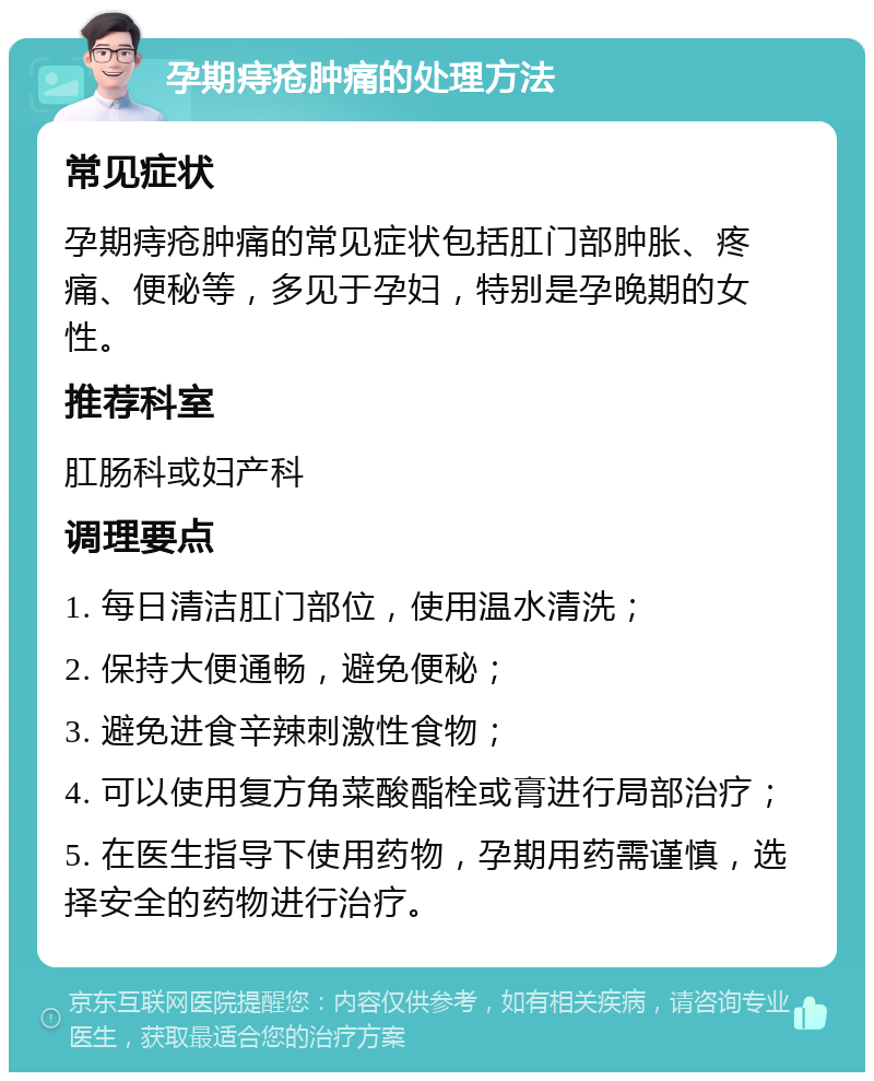 孕期痔疮肿痛的处理方法 常见症状 孕期痔疮肿痛的常见症状包括肛门部肿胀、疼痛、便秘等，多见于孕妇，特别是孕晚期的女性。 推荐科室 肛肠科或妇产科 调理要点 1. 每日清洁肛门部位，使用温水清洗； 2. 保持大便通畅，避免便秘； 3. 避免进食辛辣刺激性食物； 4. 可以使用复方角菜酸酯栓或膏进行局部治疗； 5. 在医生指导下使用药物，孕期用药需谨慎，选择安全的药物进行治疗。