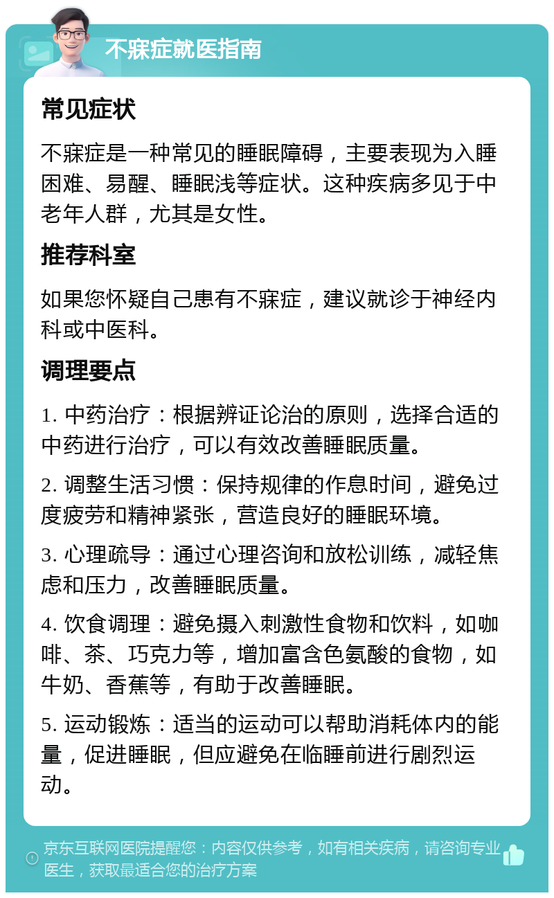 不寐症就医指南 常见症状 不寐症是一种常见的睡眠障碍，主要表现为入睡困难、易醒、睡眠浅等症状。这种疾病多见于中老年人群，尤其是女性。 推荐科室 如果您怀疑自己患有不寐症，建议就诊于神经内科或中医科。 调理要点 1. 中药治疗：根据辨证论治的原则，选择合适的中药进行治疗，可以有效改善睡眠质量。 2. 调整生活习惯：保持规律的作息时间，避免过度疲劳和精神紧张，营造良好的睡眠环境。 3. 心理疏导：通过心理咨询和放松训练，减轻焦虑和压力，改善睡眠质量。 4. 饮食调理：避免摄入刺激性食物和饮料，如咖啡、茶、巧克力等，增加富含色氨酸的食物，如牛奶、香蕉等，有助于改善睡眠。 5. 运动锻炼：适当的运动可以帮助消耗体内的能量，促进睡眠，但应避免在临睡前进行剧烈运动。