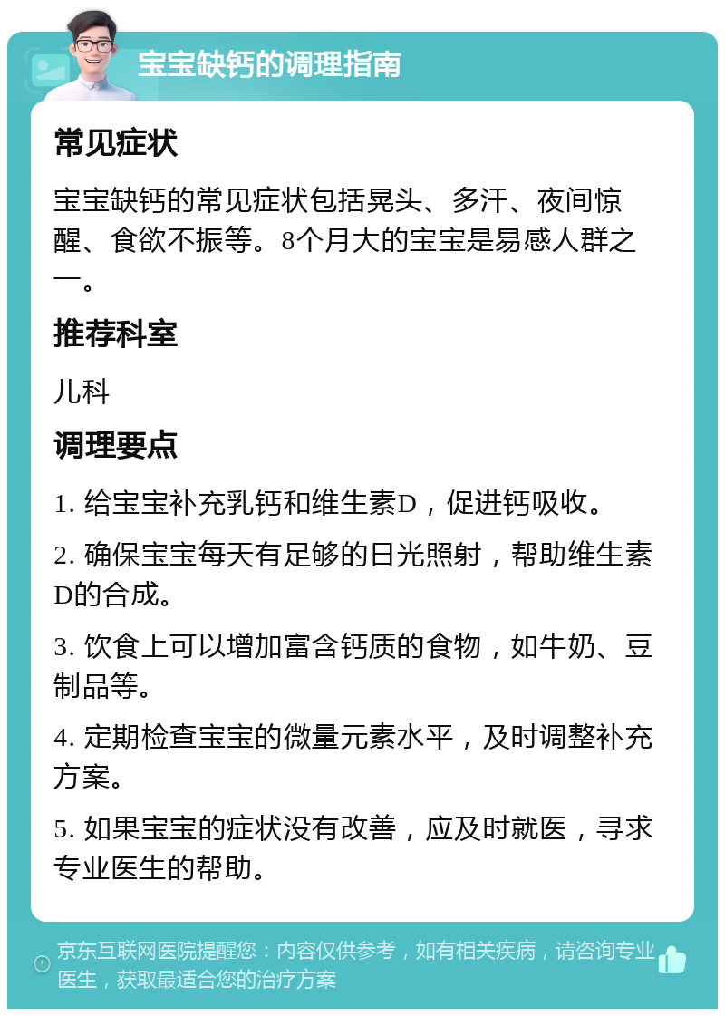 宝宝缺钙的调理指南 常见症状 宝宝缺钙的常见症状包括晃头、多汗、夜间惊醒、食欲不振等。8个月大的宝宝是易感人群之一。 推荐科室 儿科 调理要点 1. 给宝宝补充乳钙和维生素D，促进钙吸收。 2. 确保宝宝每天有足够的日光照射，帮助维生素D的合成。 3. 饮食上可以增加富含钙质的食物，如牛奶、豆制品等。 4. 定期检查宝宝的微量元素水平，及时调整补充方案。 5. 如果宝宝的症状没有改善，应及时就医，寻求专业医生的帮助。