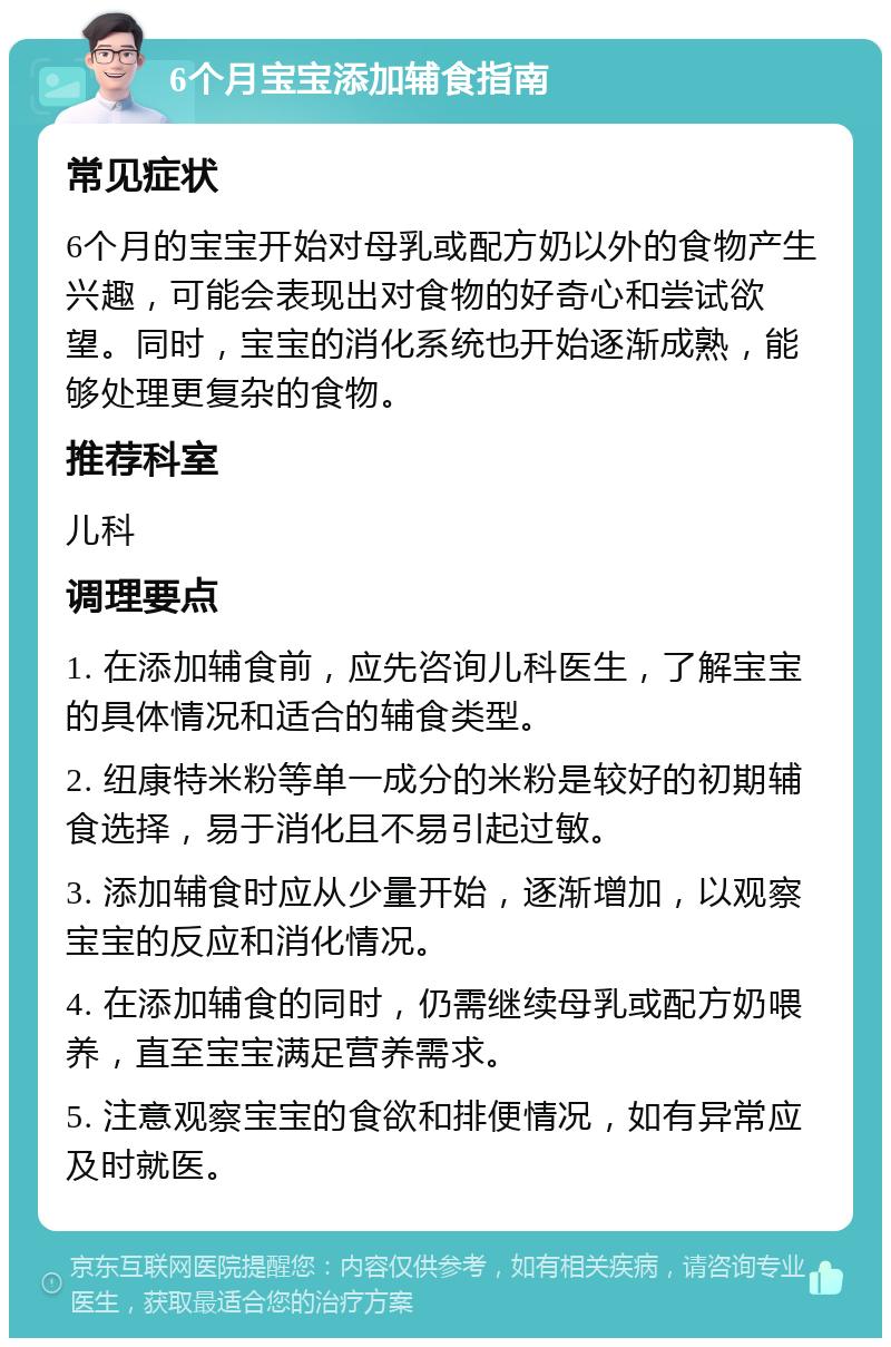 6个月宝宝添加辅食指南 常见症状 6个月的宝宝开始对母乳或配方奶以外的食物产生兴趣，可能会表现出对食物的好奇心和尝试欲望。同时，宝宝的消化系统也开始逐渐成熟，能够处理更复杂的食物。 推荐科室 儿科 调理要点 1. 在添加辅食前，应先咨询儿科医生，了解宝宝的具体情况和适合的辅食类型。 2. 纽康特米粉等单一成分的米粉是较好的初期辅食选择，易于消化且不易引起过敏。 3. 添加辅食时应从少量开始，逐渐增加，以观察宝宝的反应和消化情况。 4. 在添加辅食的同时，仍需继续母乳或配方奶喂养，直至宝宝满足营养需求。 5. 注意观察宝宝的食欲和排便情况，如有异常应及时就医。