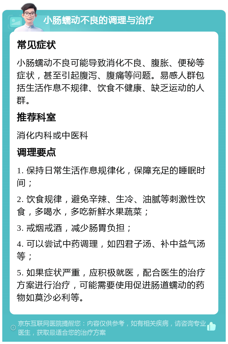 小肠蠕动不良的调理与治疗 常见症状 小肠蠕动不良可能导致消化不良、腹胀、便秘等症状，甚至引起腹泻、腹痛等问题。易感人群包括生活作息不规律、饮食不健康、缺乏运动的人群。 推荐科室 消化内科或中医科 调理要点 1. 保持日常生活作息规律化，保障充足的睡眠时间； 2. 饮食规律，避免辛辣、生冷、油腻等刺激性饮食，多喝水，多吃新鲜水果蔬菜； 3. 戒烟戒酒，减少肠胃负担； 4. 可以尝试中药调理，如四君子汤、补中益气汤等； 5. 如果症状严重，应积极就医，配合医生的治疗方案进行治疗，可能需要使用促进肠道蠕动的药物如莫沙必利等。