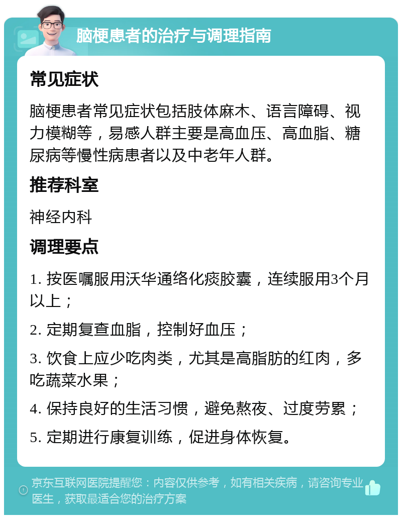 脑梗患者的治疗与调理指南 常见症状 脑梗患者常见症状包括肢体麻木、语言障碍、视力模糊等，易感人群主要是高血压、高血脂、糖尿病等慢性病患者以及中老年人群。 推荐科室 神经内科 调理要点 1. 按医嘱服用沃华通络化痰胶囊，连续服用3个月以上； 2. 定期复查血脂，控制好血压； 3. 饮食上应少吃肉类，尤其是高脂肪的红肉，多吃蔬菜水果； 4. 保持良好的生活习惯，避免熬夜、过度劳累； 5. 定期进行康复训练，促进身体恢复。