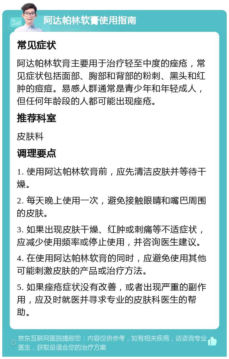 阿达帕林软膏使用指南 常见症状 阿达帕林软膏主要用于治疗轻至中度的痤疮，常见症状包括面部、胸部和背部的粉刺、黑头和红肿的痘痘。易感人群通常是青少年和年轻成人，但任何年龄段的人都可能出现痤疮。 推荐科室 皮肤科 调理要点 1. 使用阿达帕林软膏前，应先清洁皮肤并等待干燥。 2. 每天晚上使用一次，避免接触眼睛和嘴巴周围的皮肤。 3. 如果出现皮肤干燥、红肿或刺痛等不适症状，应减少使用频率或停止使用，并咨询医生建议。 4. 在使用阿达帕林软膏的同时，应避免使用其他可能刺激皮肤的产品或治疗方法。 5. 如果痤疮症状没有改善，或者出现严重的副作用，应及时就医并寻求专业的皮肤科医生的帮助。