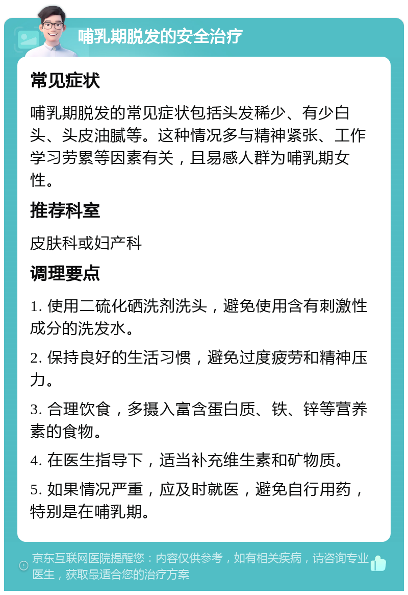 哺乳期脱发的安全治疗 常见症状 哺乳期脱发的常见症状包括头发稀少、有少白头、头皮油腻等。这种情况多与精神紧张、工作学习劳累等因素有关，且易感人群为哺乳期女性。 推荐科室 皮肤科或妇产科 调理要点 1. 使用二硫化硒洗剂洗头，避免使用含有刺激性成分的洗发水。 2. 保持良好的生活习惯，避免过度疲劳和精神压力。 3. 合理饮食，多摄入富含蛋白质、铁、锌等营养素的食物。 4. 在医生指导下，适当补充维生素和矿物质。 5. 如果情况严重，应及时就医，避免自行用药，特别是在哺乳期。