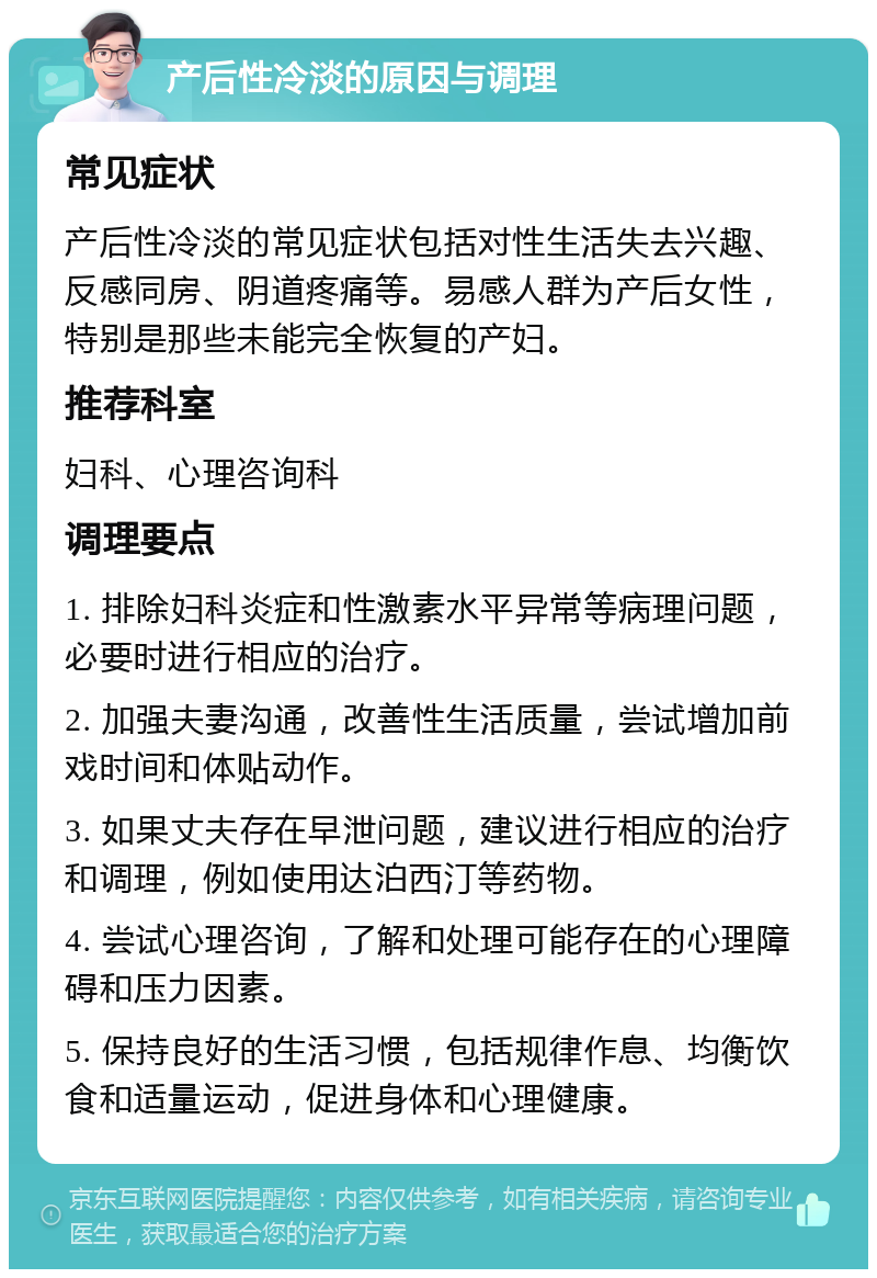 产后性冷淡的原因与调理 常见症状 产后性冷淡的常见症状包括对性生活失去兴趣、反感同房、阴道疼痛等。易感人群为产后女性，特别是那些未能完全恢复的产妇。 推荐科室 妇科、心理咨询科 调理要点 1. 排除妇科炎症和性激素水平异常等病理问题，必要时进行相应的治疗。 2. 加强夫妻沟通，改善性生活质量，尝试增加前戏时间和体贴动作。 3. 如果丈夫存在早泄问题，建议进行相应的治疗和调理，例如使用达泊西汀等药物。 4. 尝试心理咨询，了解和处理可能存在的心理障碍和压力因素。 5. 保持良好的生活习惯，包括规律作息、均衡饮食和适量运动，促进身体和心理健康。