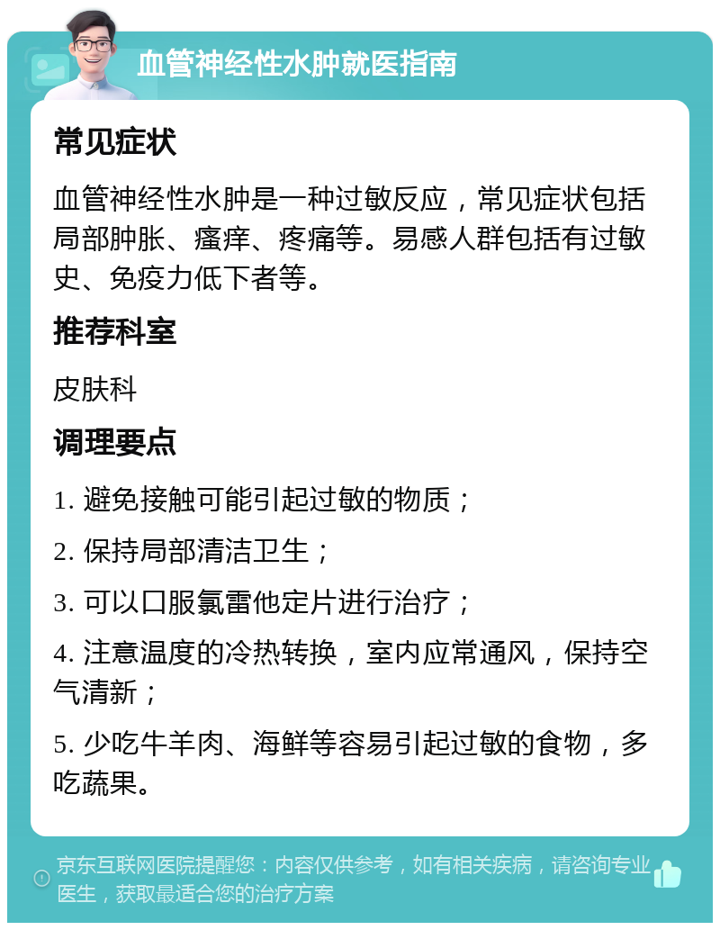 血管神经性水肿就医指南 常见症状 血管神经性水肿是一种过敏反应，常见症状包括局部肿胀、瘙痒、疼痛等。易感人群包括有过敏史、免疫力低下者等。 推荐科室 皮肤科 调理要点 1. 避免接触可能引起过敏的物质； 2. 保持局部清洁卫生； 3. 可以口服氯雷他定片进行治疗； 4. 注意温度的冷热转换，室内应常通风，保持空气清新； 5. 少吃牛羊肉、海鲜等容易引起过敏的食物，多吃蔬果。