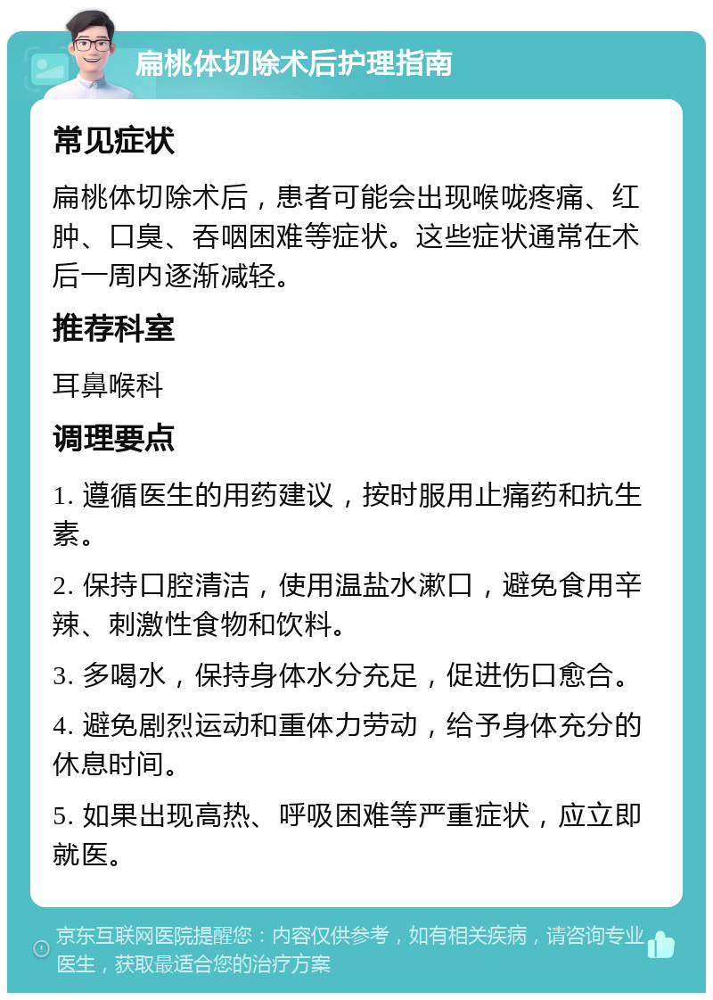 扁桃体切除术后护理指南 常见症状 扁桃体切除术后，患者可能会出现喉咙疼痛、红肿、口臭、吞咽困难等症状。这些症状通常在术后一周内逐渐减轻。 推荐科室 耳鼻喉科 调理要点 1. 遵循医生的用药建议，按时服用止痛药和抗生素。 2. 保持口腔清洁，使用温盐水漱口，避免食用辛辣、刺激性食物和饮料。 3. 多喝水，保持身体水分充足，促进伤口愈合。 4. 避免剧烈运动和重体力劳动，给予身体充分的休息时间。 5. 如果出现高热、呼吸困难等严重症状，应立即就医。