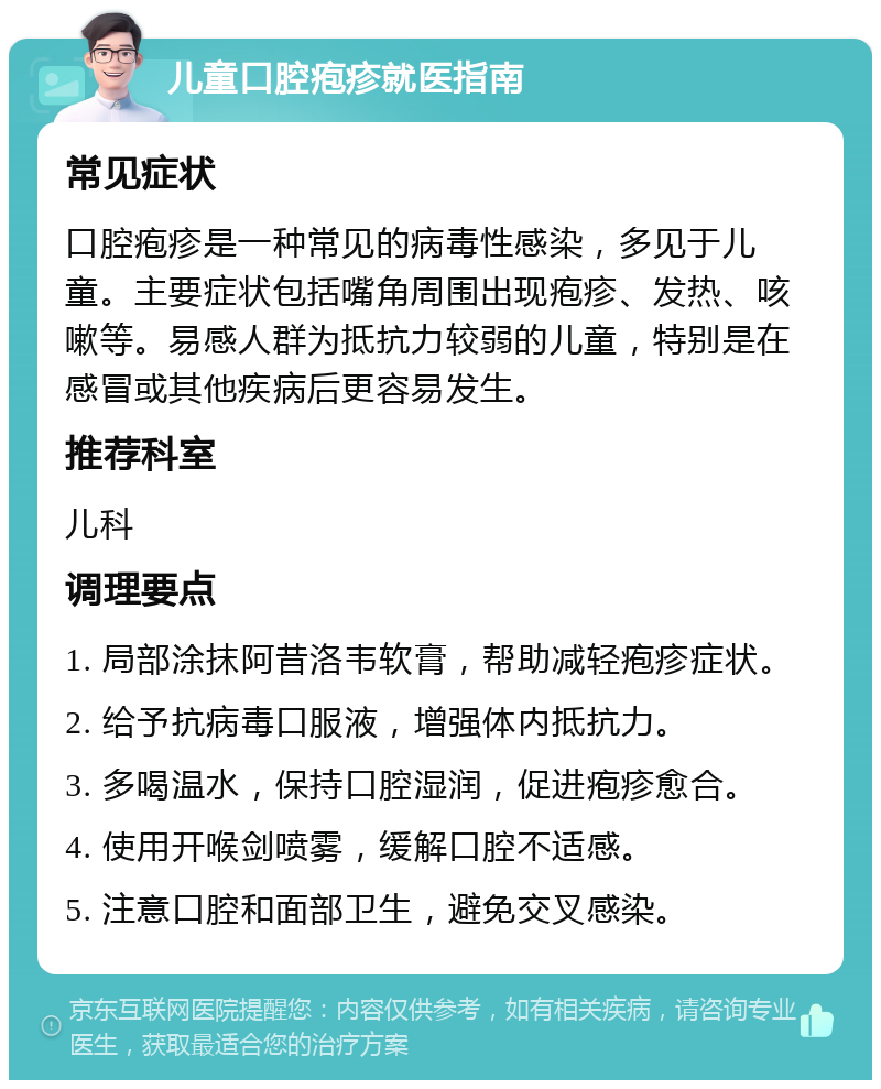 儿童口腔疱疹就医指南 常见症状 口腔疱疹是一种常见的病毒性感染，多见于儿童。主要症状包括嘴角周围出现疱疹、发热、咳嗽等。易感人群为抵抗力较弱的儿童，特别是在感冒或其他疾病后更容易发生。 推荐科室 儿科 调理要点 1. 局部涂抹阿昔洛韦软膏，帮助减轻疱疹症状。 2. 给予抗病毒口服液，增强体内抵抗力。 3. 多喝温水，保持口腔湿润，促进疱疹愈合。 4. 使用开喉剑喷雾，缓解口腔不适感。 5. 注意口腔和面部卫生，避免交叉感染。