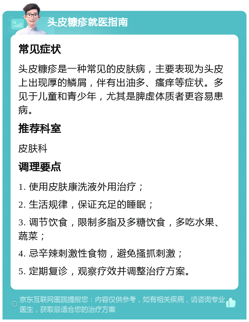 头皮糠疹就医指南 常见症状 头皮糠疹是一种常见的皮肤病，主要表现为头皮上出现厚的鳞屑，伴有出油多、瘙痒等症状。多见于儿童和青少年，尤其是脾虚体质者更容易患病。 推荐科室 皮肤科 调理要点 1. 使用皮肤康洗液外用治疗； 2. 生活规律，保证充足的睡眠； 3. 调节饮食，限制多脂及多糖饮食，多吃水果、蔬菜； 4. 忌辛辣刺激性食物，避免搔抓刺激； 5. 定期复诊，观察疗效并调整治疗方案。