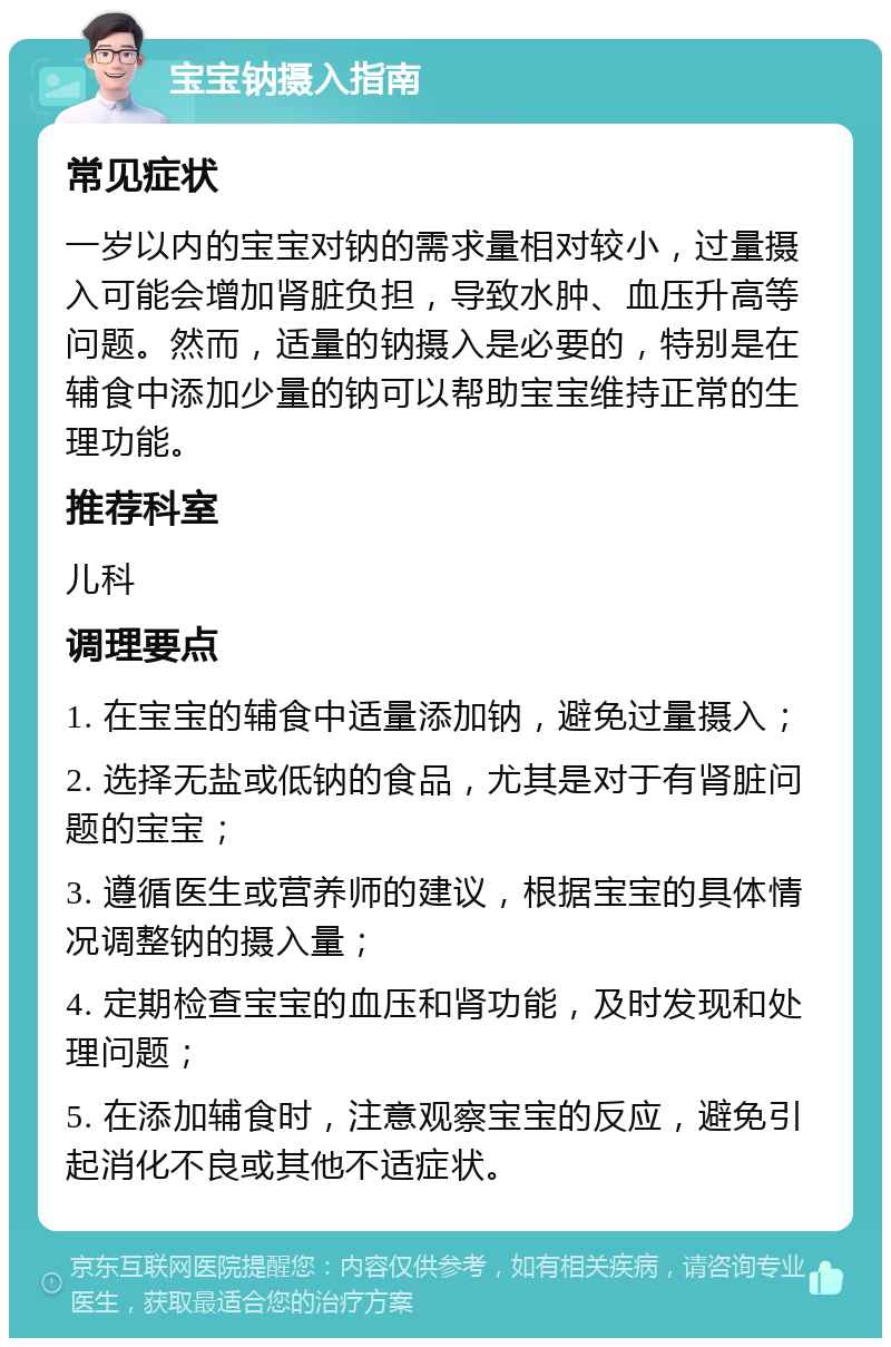 宝宝钠摄入指南 常见症状 一岁以内的宝宝对钠的需求量相对较小，过量摄入可能会增加肾脏负担，导致水肿、血压升高等问题。然而，适量的钠摄入是必要的，特别是在辅食中添加少量的钠可以帮助宝宝维持正常的生理功能。 推荐科室 儿科 调理要点 1. 在宝宝的辅食中适量添加钠，避免过量摄入； 2. 选择无盐或低钠的食品，尤其是对于有肾脏问题的宝宝； 3. 遵循医生或营养师的建议，根据宝宝的具体情况调整钠的摄入量； 4. 定期检查宝宝的血压和肾功能，及时发现和处理问题； 5. 在添加辅食时，注意观察宝宝的反应，避免引起消化不良或其他不适症状。