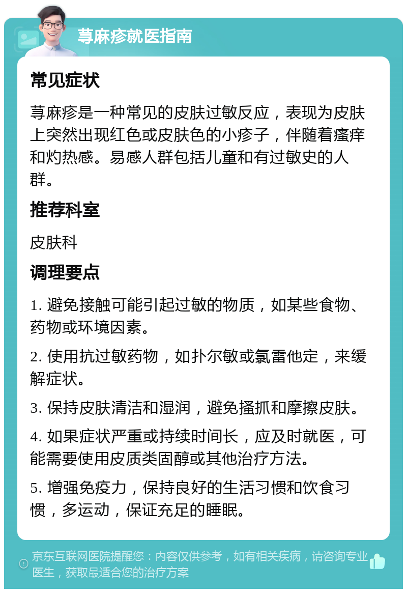 荨麻疹就医指南 常见症状 荨麻疹是一种常见的皮肤过敏反应，表现为皮肤上突然出现红色或皮肤色的小疹子，伴随着瘙痒和灼热感。易感人群包括儿童和有过敏史的人群。 推荐科室 皮肤科 调理要点 1. 避免接触可能引起过敏的物质，如某些食物、药物或环境因素。 2. 使用抗过敏药物，如扑尔敏或氯雷他定，来缓解症状。 3. 保持皮肤清洁和湿润，避免搔抓和摩擦皮肤。 4. 如果症状严重或持续时间长，应及时就医，可能需要使用皮质类固醇或其他治疗方法。 5. 增强免疫力，保持良好的生活习惯和饮食习惯，多运动，保证充足的睡眠。