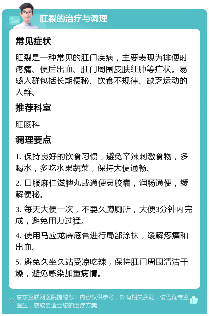 肛裂的治疗与调理 常见症状 肛裂是一种常见的肛门疾病，主要表现为排便时疼痛、便后出血、肛门周围皮肤红肿等症状。易感人群包括长期便秘、饮食不规律、缺乏运动的人群。 推荐科室 肛肠科 调理要点 1. 保持良好的饮食习惯，避免辛辣刺激食物，多喝水，多吃水果蔬菜，保持大便通畅。 2. 口服麻仁滋脾丸或通便灵胶囊，润肠通便，缓解便秘。 3. 每天大便一次，不要久蹲厕所，大便3分钟内完成，避免用力过猛。 4. 使用马应龙痔疮膏进行局部涂抹，缓解疼痛和出血。 5. 避免久坐久站受凉吃辣，保持肛门周围清洁干燥，避免感染加重病情。