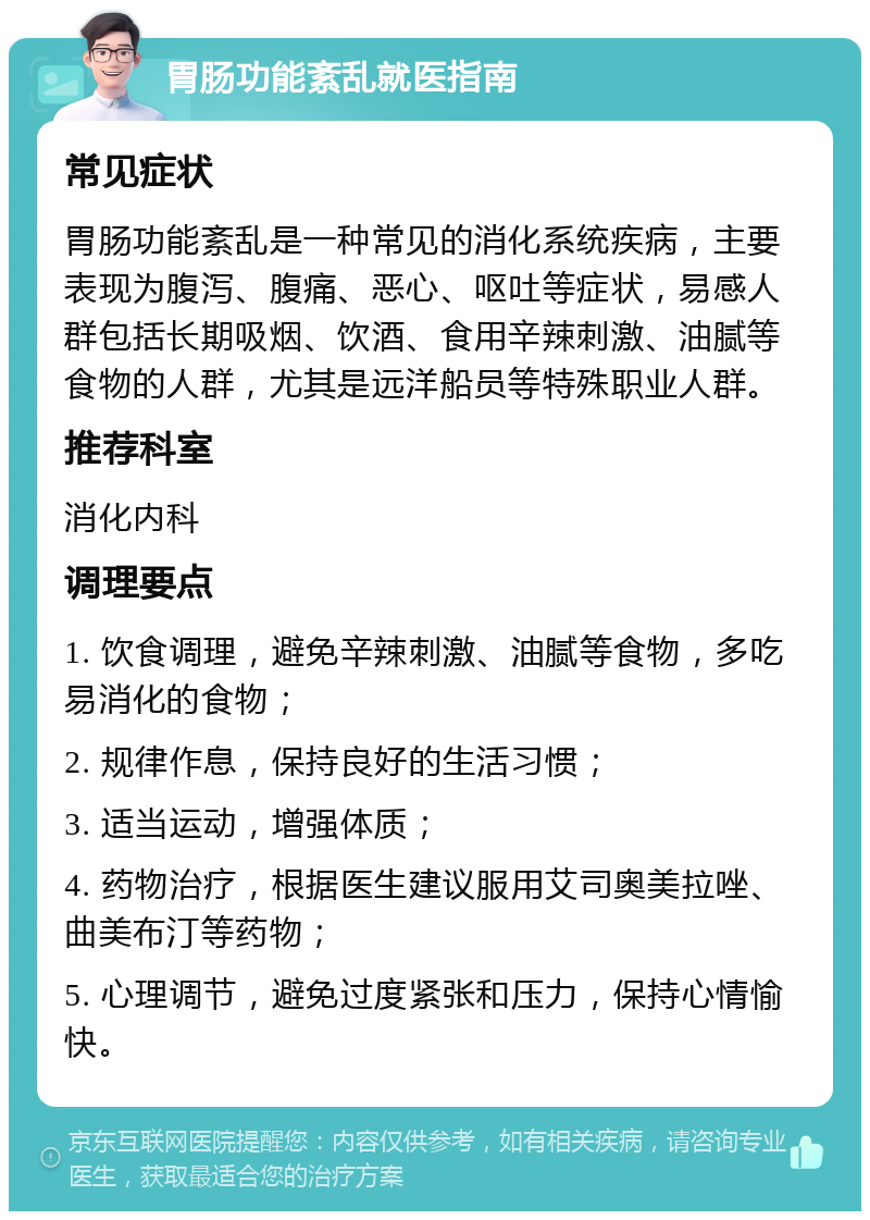 胃肠功能紊乱就医指南 常见症状 胃肠功能紊乱是一种常见的消化系统疾病，主要表现为腹泻、腹痛、恶心、呕吐等症状，易感人群包括长期吸烟、饮酒、食用辛辣刺激、油腻等食物的人群，尤其是远洋船员等特殊职业人群。 推荐科室 消化内科 调理要点 1. 饮食调理，避免辛辣刺激、油腻等食物，多吃易消化的食物； 2. 规律作息，保持良好的生活习惯； 3. 适当运动，增强体质； 4. 药物治疗，根据医生建议服用艾司奥美拉唑、曲美布汀等药物； 5. 心理调节，避免过度紧张和压力，保持心情愉快。