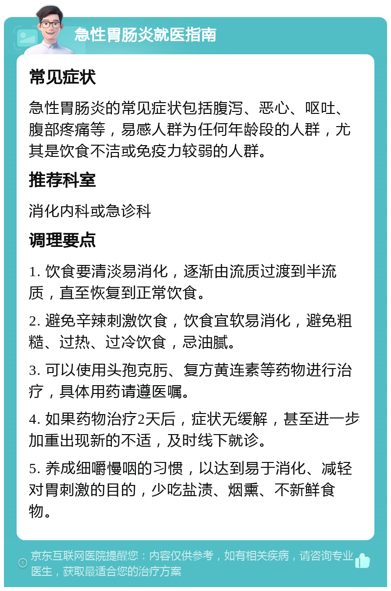 急性胃肠炎就医指南 常见症状 急性胃肠炎的常见症状包括腹泻、恶心、呕吐、腹部疼痛等，易感人群为任何年龄段的人群，尤其是饮食不洁或免疫力较弱的人群。 推荐科室 消化内科或急诊科 调理要点 1. 饮食要清淡易消化，逐渐由流质过渡到半流质，直至恢复到正常饮食。 2. 避免辛辣刺激饮食，饮食宜软易消化，避免粗糙、过热、过冷饮食，忌油腻。 3. 可以使用头孢克肟、复方黄连素等药物进行治疗，具体用药请遵医嘱。 4. 如果药物治疗2天后，症状无缓解，甚至进一步加重出现新的不适，及时线下就诊。 5. 养成细嚼慢咽的习惯，以达到易于消化、减轻对胃刺激的目的，少吃盐渍、烟熏、不新鲜食物。