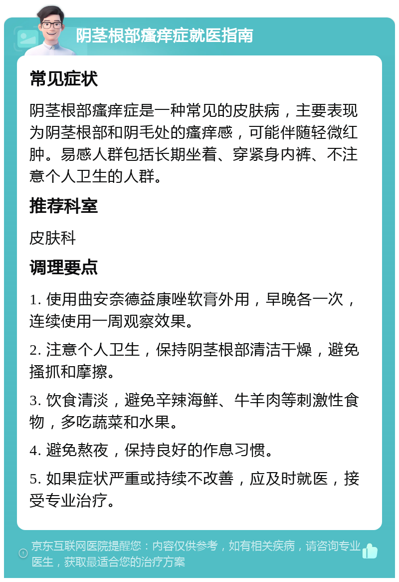 阴茎根部瘙痒症就医指南 常见症状 阴茎根部瘙痒症是一种常见的皮肤病，主要表现为阴茎根部和阴毛处的瘙痒感，可能伴随轻微红肿。易感人群包括长期坐着、穿紧身内裤、不注意个人卫生的人群。 推荐科室 皮肤科 调理要点 1. 使用曲安奈德益康唑软膏外用，早晚各一次，连续使用一周观察效果。 2. 注意个人卫生，保持阴茎根部清洁干燥，避免搔抓和摩擦。 3. 饮食清淡，避免辛辣海鲜、牛羊肉等刺激性食物，多吃蔬菜和水果。 4. 避免熬夜，保持良好的作息习惯。 5. 如果症状严重或持续不改善，应及时就医，接受专业治疗。