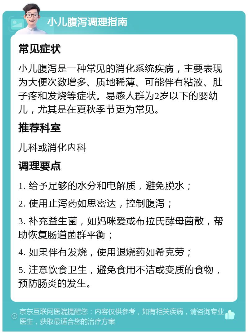 小儿腹泻调理指南 常见症状 小儿腹泻是一种常见的消化系统疾病，主要表现为大便次数增多、质地稀薄、可能伴有粘液、肚子疼和发烧等症状。易感人群为2岁以下的婴幼儿，尤其是在夏秋季节更为常见。 推荐科室 儿科或消化内科 调理要点 1. 给予足够的水分和电解质，避免脱水； 2. 使用止泻药如思密达，控制腹泻； 3. 补充益生菌，如妈咪爱或布拉氏酵母菌散，帮助恢复肠道菌群平衡； 4. 如果伴有发烧，使用退烧药如希克劳； 5. 注意饮食卫生，避免食用不洁或变质的食物，预防肠炎的发生。