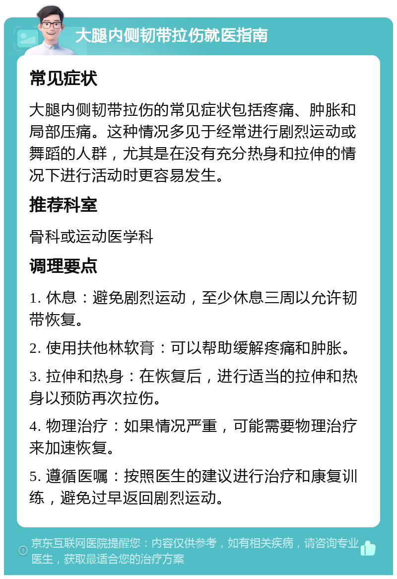 大腿内侧韧带拉伤就医指南 常见症状 大腿内侧韧带拉伤的常见症状包括疼痛、肿胀和局部压痛。这种情况多见于经常进行剧烈运动或舞蹈的人群，尤其是在没有充分热身和拉伸的情况下进行活动时更容易发生。 推荐科室 骨科或运动医学科 调理要点 1. 休息：避免剧烈运动，至少休息三周以允许韧带恢复。 2. 使用扶他林软膏：可以帮助缓解疼痛和肿胀。 3. 拉伸和热身：在恢复后，进行适当的拉伸和热身以预防再次拉伤。 4. 物理治疗：如果情况严重，可能需要物理治疗来加速恢复。 5. 遵循医嘱：按照医生的建议进行治疗和康复训练，避免过早返回剧烈运动。