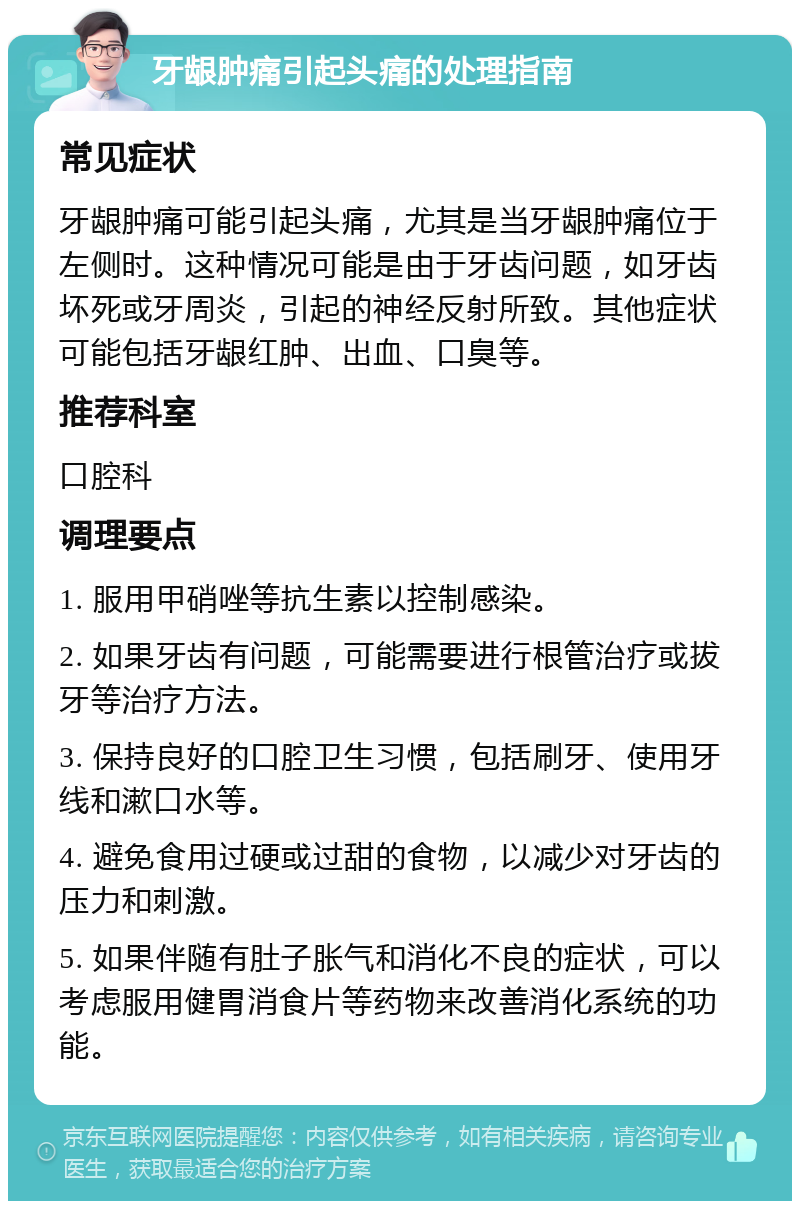 牙龈肿痛引起头痛的处理指南 常见症状 牙龈肿痛可能引起头痛，尤其是当牙龈肿痛位于左侧时。这种情况可能是由于牙齿问题，如牙齿坏死或牙周炎，引起的神经反射所致。其他症状可能包括牙龈红肿、出血、口臭等。 推荐科室 口腔科 调理要点 1. 服用甲硝唑等抗生素以控制感染。 2. 如果牙齿有问题，可能需要进行根管治疗或拔牙等治疗方法。 3. 保持良好的口腔卫生习惯，包括刷牙、使用牙线和漱口水等。 4. 避免食用过硬或过甜的食物，以减少对牙齿的压力和刺激。 5. 如果伴随有肚子胀气和消化不良的症状，可以考虑服用健胃消食片等药物来改善消化系统的功能。