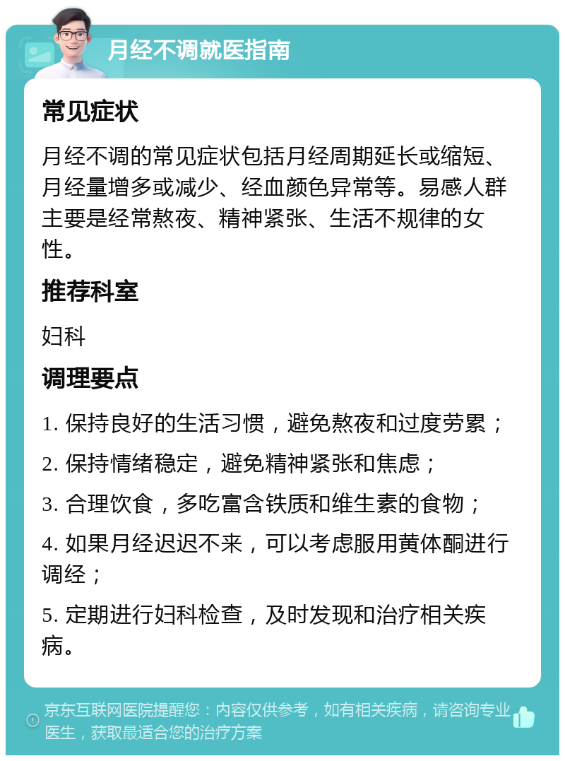 月经不调就医指南 常见症状 月经不调的常见症状包括月经周期延长或缩短、月经量增多或减少、经血颜色异常等。易感人群主要是经常熬夜、精神紧张、生活不规律的女性。 推荐科室 妇科 调理要点 1. 保持良好的生活习惯，避免熬夜和过度劳累； 2. 保持情绪稳定，避免精神紧张和焦虑； 3. 合理饮食，多吃富含铁质和维生素的食物； 4. 如果月经迟迟不来，可以考虑服用黄体酮进行调经； 5. 定期进行妇科检查，及时发现和治疗相关疾病。