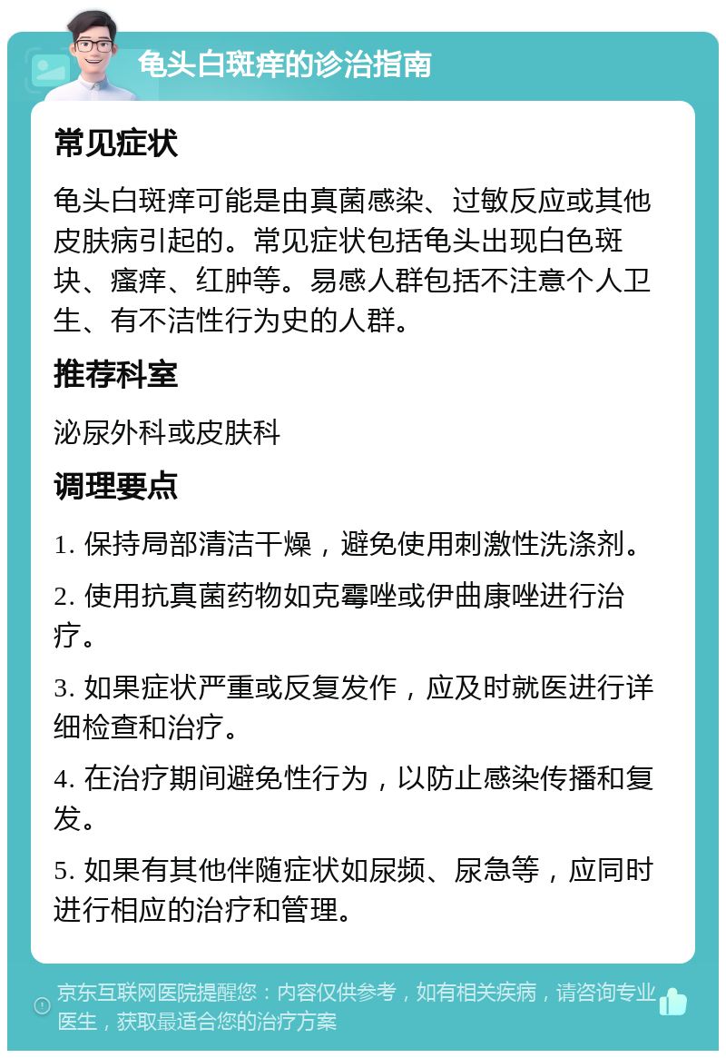 龟头白斑痒的诊治指南 常见症状 龟头白斑痒可能是由真菌感染、过敏反应或其他皮肤病引起的。常见症状包括龟头出现白色斑块、瘙痒、红肿等。易感人群包括不注意个人卫生、有不洁性行为史的人群。 推荐科室 泌尿外科或皮肤科 调理要点 1. 保持局部清洁干燥，避免使用刺激性洗涤剂。 2. 使用抗真菌药物如克霉唑或伊曲康唑进行治疗。 3. 如果症状严重或反复发作，应及时就医进行详细检查和治疗。 4. 在治疗期间避免性行为，以防止感染传播和复发。 5. 如果有其他伴随症状如尿频、尿急等，应同时进行相应的治疗和管理。