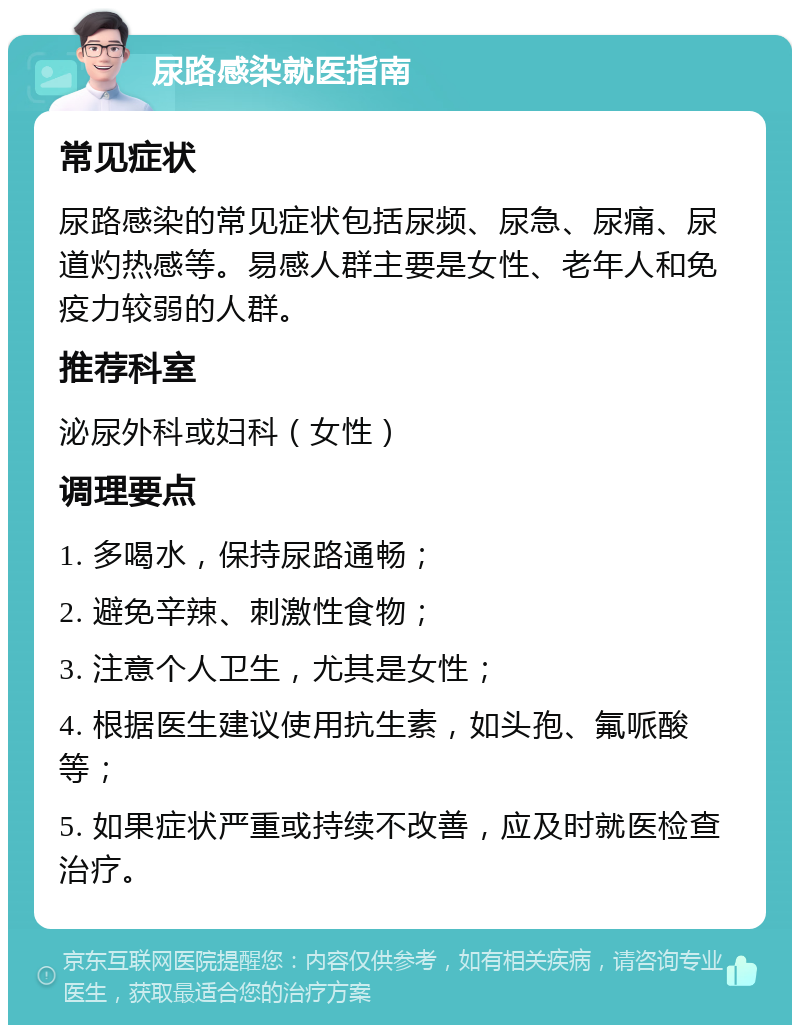 尿路感染就医指南 常见症状 尿路感染的常见症状包括尿频、尿急、尿痛、尿道灼热感等。易感人群主要是女性、老年人和免疫力较弱的人群。 推荐科室 泌尿外科或妇科（女性） 调理要点 1. 多喝水，保持尿路通畅； 2. 避免辛辣、刺激性食物； 3. 注意个人卫生，尤其是女性； 4. 根据医生建议使用抗生素，如头孢、氟哌酸等； 5. 如果症状严重或持续不改善，应及时就医检查治疗。