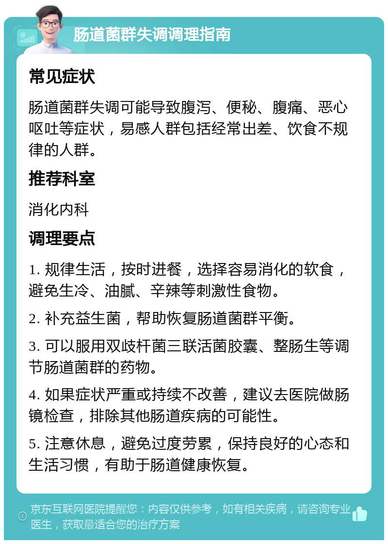 肠道菌群失调调理指南 常见症状 肠道菌群失调可能导致腹泻、便秘、腹痛、恶心呕吐等症状，易感人群包括经常出差、饮食不规律的人群。 推荐科室 消化内科 调理要点 1. 规律生活，按时进餐，选择容易消化的软食，避免生冷、油腻、辛辣等刺激性食物。 2. 补充益生菌，帮助恢复肠道菌群平衡。 3. 可以服用双歧杆菌三联活菌胶囊、整肠生等调节肠道菌群的药物。 4. 如果症状严重或持续不改善，建议去医院做肠镜检查，排除其他肠道疾病的可能性。 5. 注意休息，避免过度劳累，保持良好的心态和生活习惯，有助于肠道健康恢复。